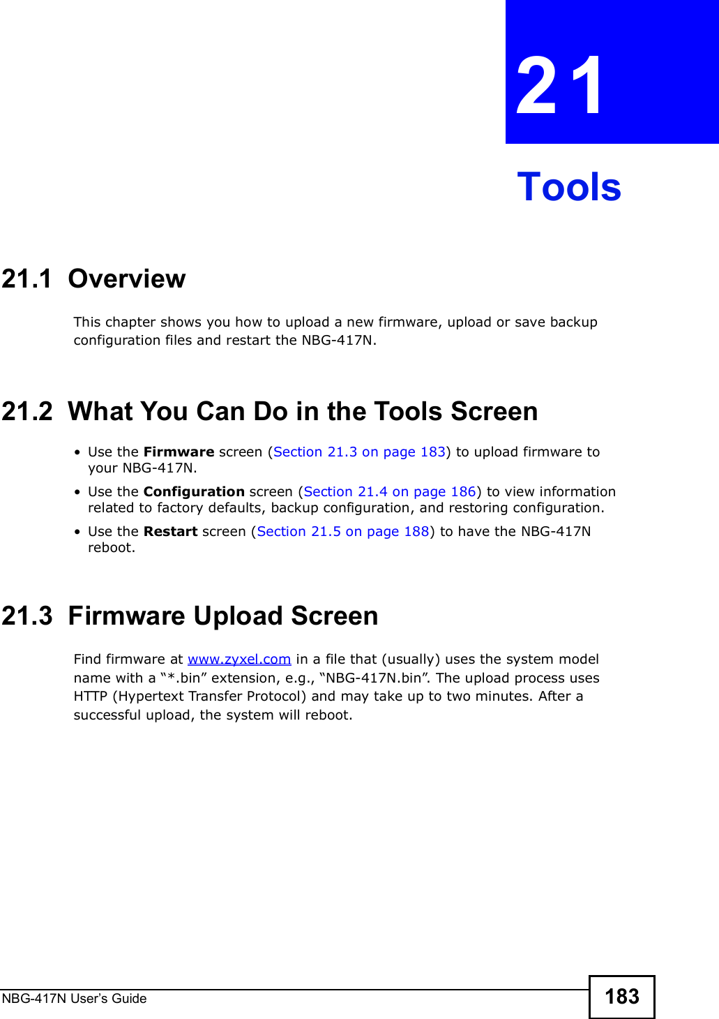 NBG-417N User s Guide 183CHAPTER  21 Tools21.1  OverviewThis chapter shows you how to upload a new firmware, upload or save backup configuration files and restart the NBG-417N.21.2  What You Can Do in the Tools Screen Use the Firmware screen (Section 21.3 on page 183) to upload firmware to your NBG-417N. Use the Configuration screen (Section 21.4 on page 186) to view information related to factory defaults, backup configuration, and restoring configuration. Use the Restart screen (Section 21.5 on page 188) to have the NBG-417N reboot.21.3  Firmware Upload ScreenFind firmware at www.zyxel.com in a file that (usually) uses the system model name with a &quot;*.bin# extension, e.g., &quot;NBG-417N.bin#. The upload process uses HTTP (Hypertext Transfer Protocol) and may take up to two minutes. After a successful upload, the system will reboot.