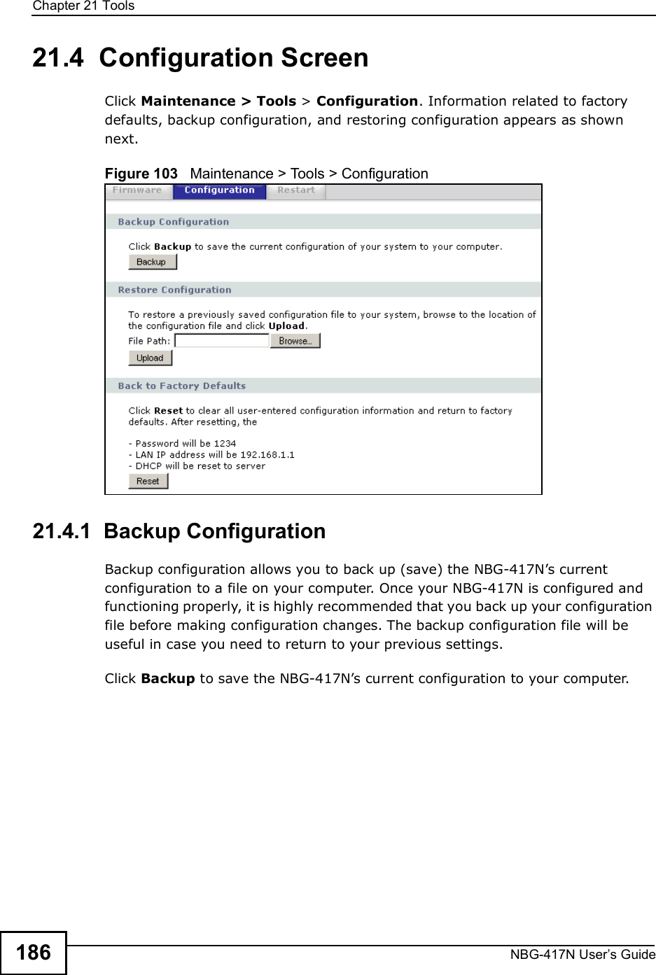Chapter 21ToolsNBG-417N User s Guide18621.4  Configuration ScreenClick Maintenance &gt; Tools &gt; Configuration. Information related to factory defaults, backup configuration, and restoring configuration appears as shown next.Figure 103   Maintenance &gt; Tools &gt; Configuration 21.4.1  Backup ConfigurationBackup configuration allows you to back up (save) the NBG-417N!s current configuration to a file on your computer. Once your NBG-417N is configured and functioning properly, it is highly recommended that you back up your configuration file before making configuration changes. The backup configuration file will be useful in case you need to return to your previous settings. Click Backup to save the NBG-417N!s current configuration to your computer.