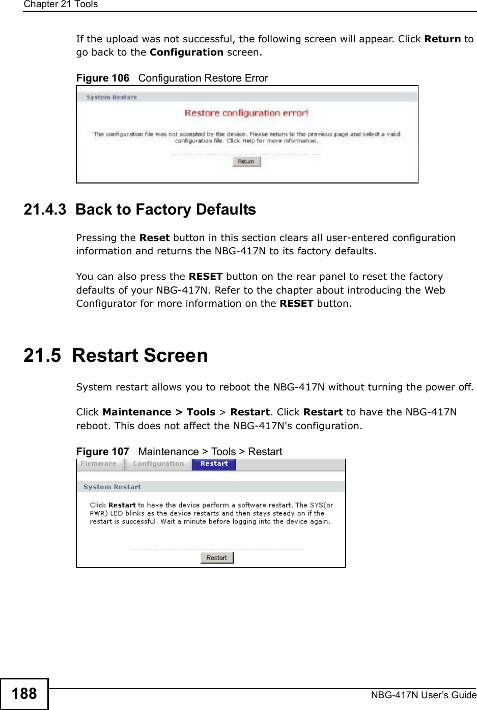 Chapter 21ToolsNBG-417N User s Guide188If the upload was not successful, the following screen will appear. Click Return to go back to the Configuration screen.Figure 106   Configuration Restore Error21.4.3  Back to Factory DefaultsPressing the Reset button in this section clears all user-entered configuration information and returns the NBG-417N to its factory defaults.You can also press the RESET button on the rear panel to reset the factory defaults of your NBG-417N. Refer to the chapter about introducing the Web Configurator for more information on the RESET button.21.5  Restart ScreenSystem restart allows you to reboot the NBG-417N without turning the power off. Click Maintenance &gt; Tools &gt; Restart. Click Restart to have the NBG-417N reboot. This does not affect the NBG-417N&apos;s configuration.Figure 107   Maintenance &gt; Tools &gt; Restart 