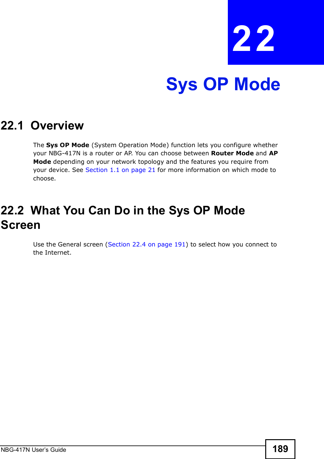 NBG-417N User s Guide 189CHAPTER  22 Sys OP Mode22.1  OverviewThe Sys OP Mode (System Operation Mode) function lets you configure whether your NBG-417N is a router or AP. You can choose between Router Mode and AP Mode depending on your network topology and the features you require from your device. See Section 1.1 on page 21 for more information on which mode to choose.22.2  What You Can Do in the Sys OP Mode ScreenUse the General screen (Section 22.4 on page 191) to select how you connect to the Internet. 