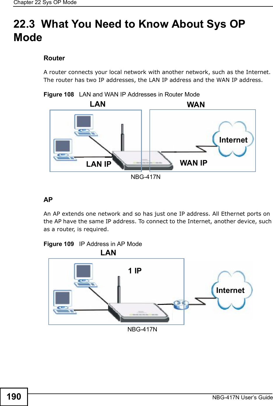 Chapter 22Sys OP ModeNBG-417N User s Guide19022.3  What You Need to Know About Sys OP ModeRouterA router connects your local network with another network, such as the Internet. The router has two IP addresses, the LAN IP address and the WAN IP address.Figure 108   LAN and WAN IP Addresses in Router ModeAPAn AP extends one network and so has just one IP address. All Ethernet ports on the AP have the same IP address. To connect to the Internet, another device, such as a router, is required.Figure 109   IP Address in AP Mode  WAN IPInternetLAN WANLAN IPNBG-417N  1 IPLANInternetNBG-417N