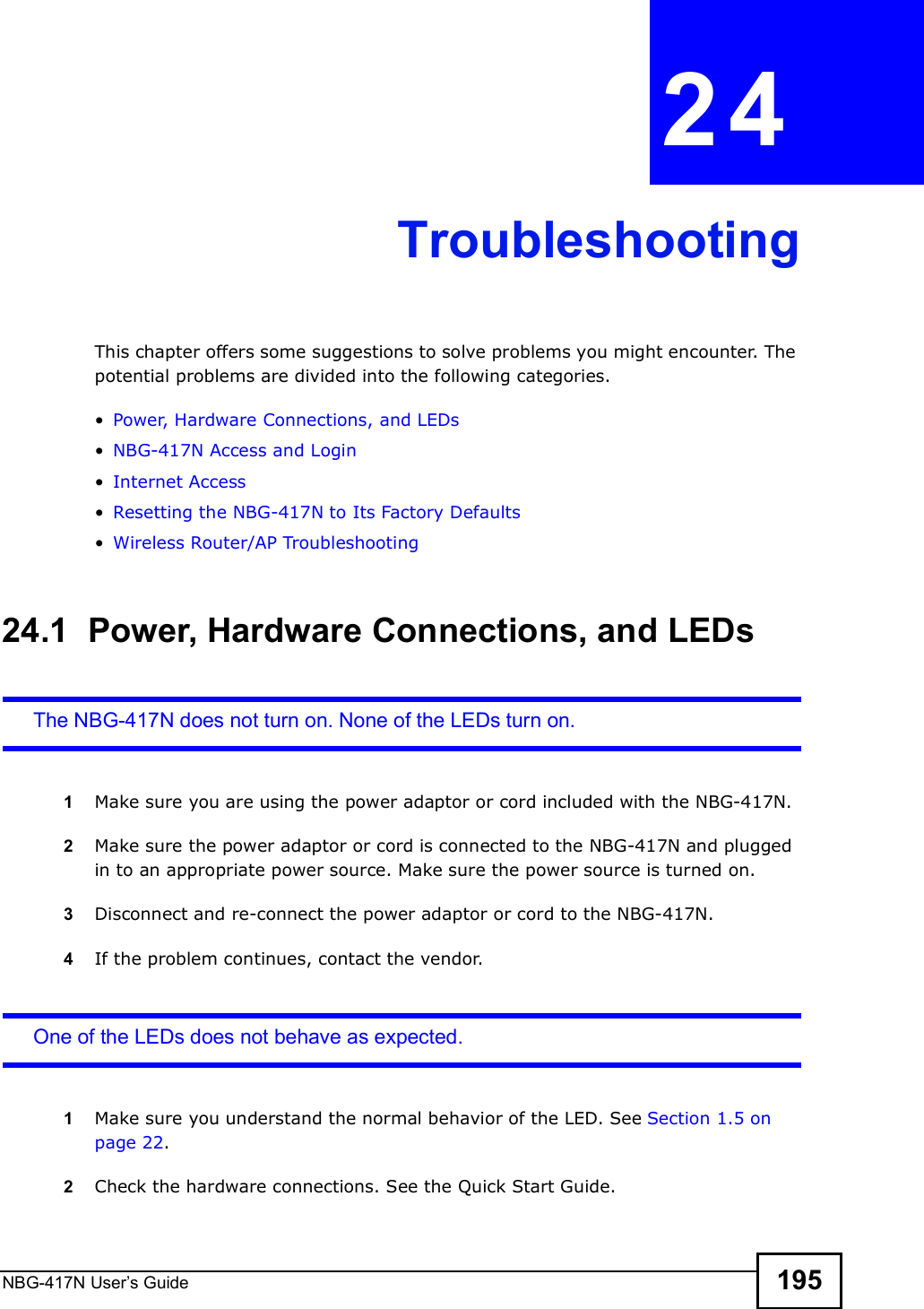 NBG-417N User s Guide 195CHAPTER  24 TroubleshootingThis chapter offers some suggestions to solve problems you might encounter. The potential problems are divided into the following categories.  Power, Hardware Connections, and LEDs NBG-417N Access and Login Internet Access Resetting the NBG-417N to Its Factory Defaults Wireless Router/AP Troubleshooting24.1  Power, Hardware Connections, and LEDsThe NBG-417N does not turn on. None of the LEDs turn on.1Make sure you are using the power adaptor or cord included with the NBG-417N.2Make sure the power adaptor or cord is connected to the NBG-417N and plugged in to an appropriate power source. Make sure the power source is turned on.3Disconnect and re-connect the power adaptor or cord to the NBG-417N.4If the problem continues, contact the vendor.One of the LEDs does not behave as expected.1Make sure you understand the normal behavior of the LED. See Section 1.5 on page 22.2Check the hardware connections. See the Quick Start Guide. 