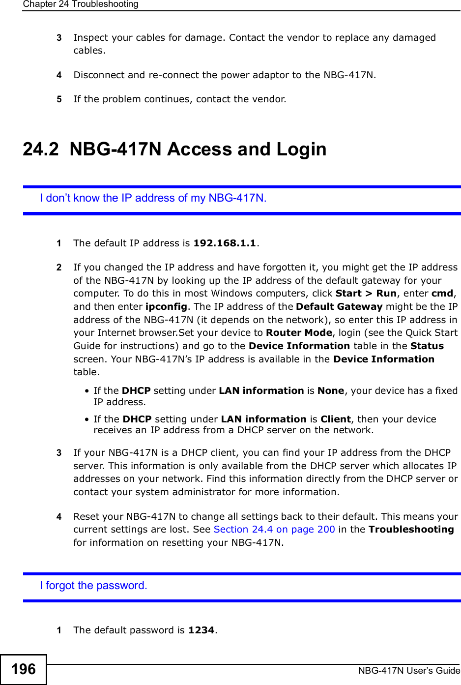 Chapter 24TroubleshootingNBG-417N User s Guide1963Inspect your cables for damage. Contact the vendor to replace any damaged cables.4Disconnect and re-connect the power adaptor to the NBG-417N. 5If the problem continues, contact the vendor.24.2  NBG-417N Access and LoginI don t know the IP address of my NBG-417N.1The default IP address is 192.168.1.1.2If you changed the IP address and have forgotten it, you might get the IP address of the NBG-417N by looking up the IP address of the default gateway for your computer. To do this in most Windows computers, click Start &gt; Run, enter cmd, and then enter ipconfig. The IP address of the Default Gateway might be the IP address of the NBG-417N (it depends on the network), so enter this IP address in your Internet browser.Set your device to Router Mode, login (see the Quick Start Guide for instructions) and go to the Device Information table in the Status screen. Your NBG-417N!s IP address is available in the Device Information table.  If the DHCP setting under LAN information is None, your device has a fixed IP address.  If the DHCP setting under LAN information is Client, then your device receives an IP address from a DHCP server on the network. 3If your NBG-417N is a DHCP client, you can find your IP address from the DHCP server. This information is only available from the DHCP server which allocates IP addresses on your network. Find this information directly from the DHCP server or contact your system administrator for more information.4Reset your NBG-417N to change all settings back to their default. This means your current settings are lost. See Section 24.4 on page 200 in the Troubleshooting for information on resetting your NBG-417N. I forgot the password.1The default password is 1234.