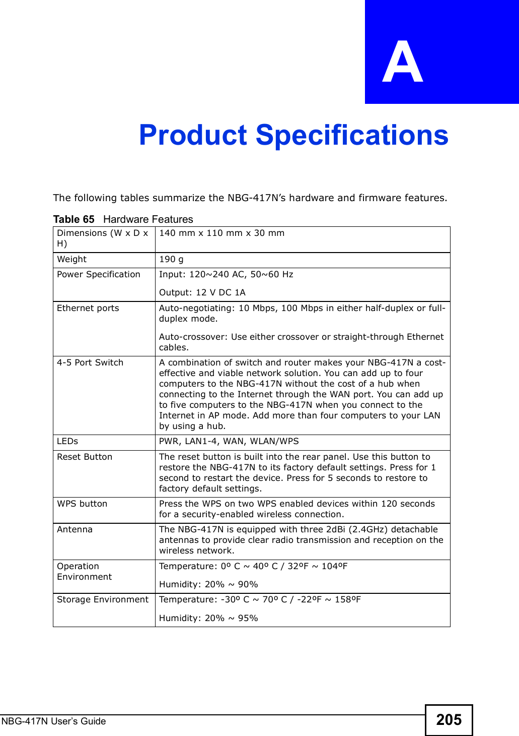 NBG-417N User s Guide 205APPENDIX  A Product SpecificationsThe following tables summarize the NBG-417N!s hardware and firmware features.Table 65   Hardware FeaturesDimensions (W x D x H) 140 mm x 110 mm x 30 mmWeight 190 gPower Specification Input: 120~240 AC, 50~60 HzOutput: 12 V DC 1AEthernet portsAuto-negotiating: 10 Mbps, 100 Mbps in either half-duplex or full-duplex mode.Auto-crossover: Use either crossover or straight-through Ethernet cables.4-5 Port Switch A combination of switch and router makes your NBG-417N a cost-effective and viable network solution. You can add up to four computers to the NBG-417N without the cost of a hub when connecting to the Internet through the WAN port. You can add up to five computers to the NBG-417N when you connect to the Internet in AP mode. Add more than four computers to your LAN by using a hub.LEDsPWR, LAN1-4, WAN, WLAN/WPSReset Button The reset button is built into the rear panel. Use this button to restore the NBG-417N to its factory default settings. Press for 1 second to restart the device. Press for 5 seconds to restore to factory default settings.WPS button Press the WPS on two WPS enabled devices within 120 seconds for a security-enabled wireless connection.Antenna The NBG-417N is equipped with three 2dBi (2.4GHz) detachable antennas to provide clear radio transmission and reception on the wireless network. Operation EnvironmentTemperature: 0º C ~ 40º C / 32ºF ~ 104ºFHumidity: 20% ~ 90% Storage Environment Temperature: -30º C ~ 70º C / -22ºF ~ 158ºFHumidity: 20% ~ 95% 