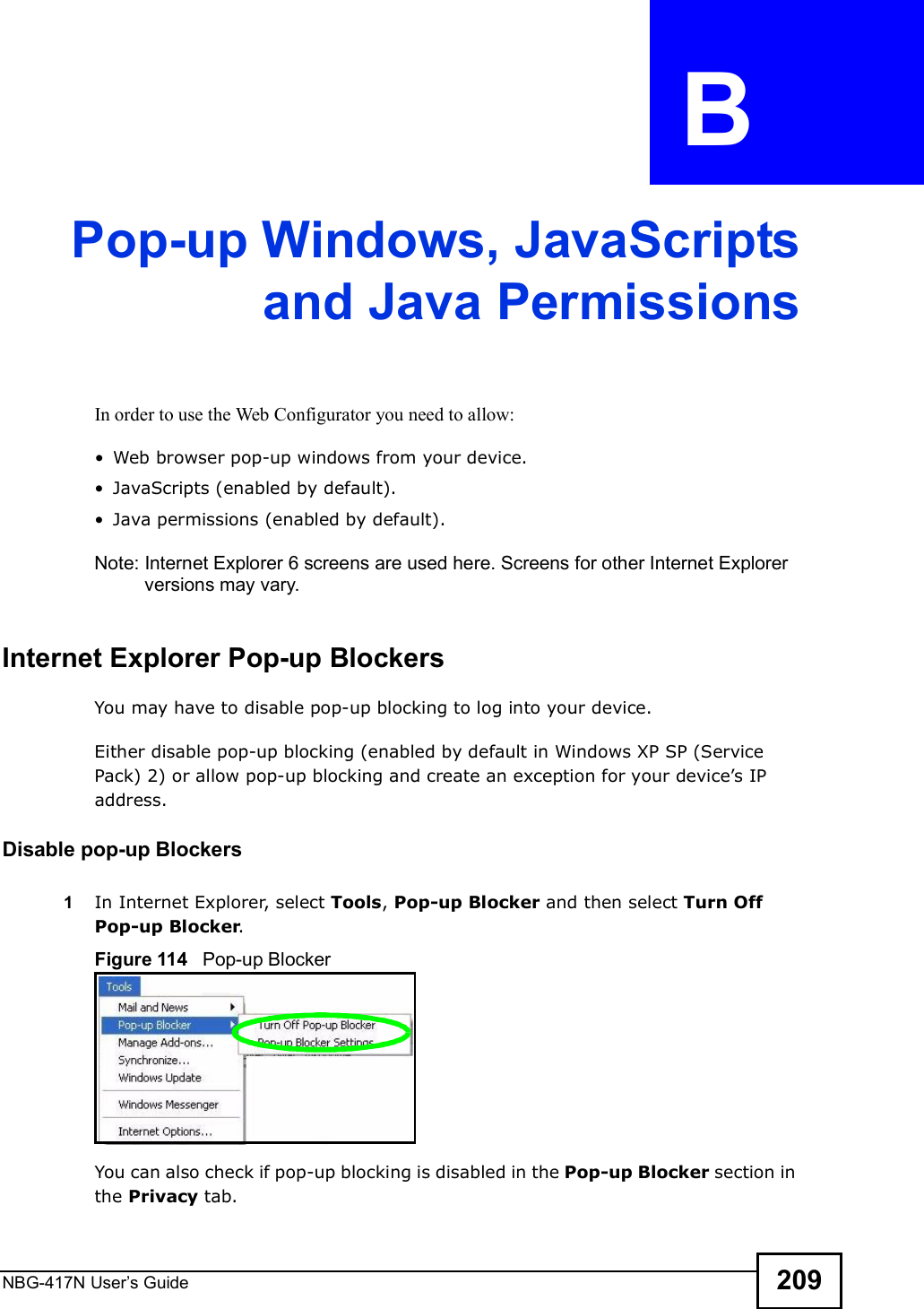 NBG-417N User s Guide 209APPENDIX  B Pop-up Windows, JavaScriptsand Java PermissionsIn order to use the Web Configurator you need to allow: Web browser pop-up windows from your device. JavaScripts (enabled by default). Java permissions (enabled by default).Note: Internet Explorer 6 screens are used here. Screens for other Internet Explorer versions may vary.Internet Explorer Pop-up BlockersYou may have to disable pop-up blocking to log into your device. Either disable pop-up blocking (enabled by default in Windows XP SP (Service Pack) 2) or allow pop-up blocking and create an exception for your device!s IP address.Disable pop-up Blockers1In Internet Explorer, select Tools, Pop-up Blocker and then select Turn Off Pop-up Blocker. Figure 114   Pop-up BlockerYou can also check if pop-up blocking is disabled in the Pop-up Blocker section in the Privacy tab. 