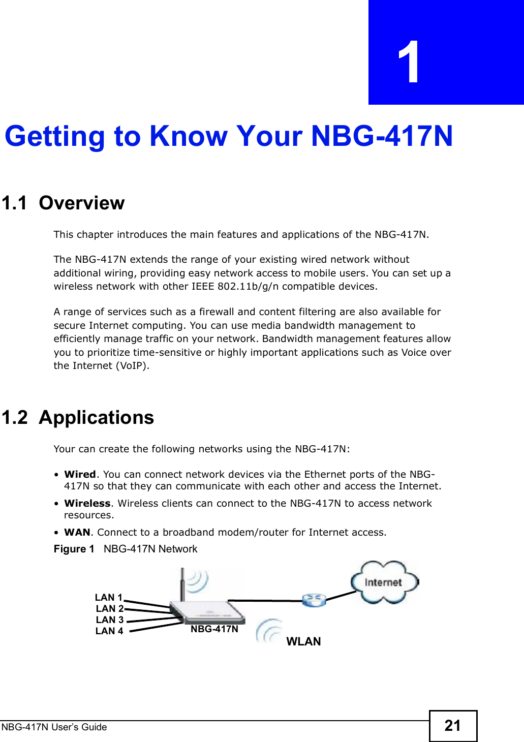 NBG-417N User s Guide 21CHAPTER  1 Getting to Know Your NBG-417N1.1  OverviewThis chapter introduces the main features and applications of the NBG-417N.The NBG-417N extends the range of your existing wired network without additional wiring, providing easy network access to mobile users. You can set up a wireless network with other IEEE 802.11b/g/n compatible devices.A range of services such as a firewall and content filtering are also available for secure Internet computing. You can use media bandwidth management to efficiently manage traffic on your network. Bandwidth management features allow you to prioritize time-sensitive or highly important applications such as Voice over the Internet (VoIP). 1.2  ApplicationsYour can create the following networks using the NBG-417N: Wired. You can connect network devices via the Ethernet ports of the NBG-417N so that they can communicate with each other and access the Internet. Wireless. Wireless clients can connect to the NBG-417N to access network resources. WAN. Connect to a broadband modem/router for Internet access. Figure 1   NBG-417N NetworkWLANLAN 1LAN 2LAN 3 NBG-417NLAN 4