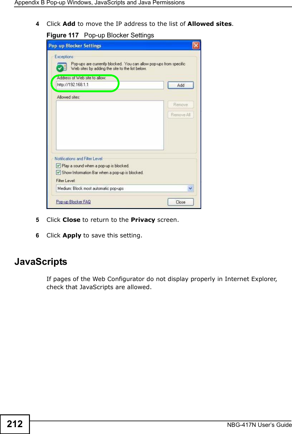 Appendix BPop-up Windows, JavaScripts and Java PermissionsNBG-417N User s Guide2124Click Add to move the IP address to the list of Allowed sites.Figure 117   Pop-up Blocker Settings5Click Close to return to the Privacy screen. 6Click Apply to save this setting. JavaScriptsIf pages of the Web Configurator do not display properly in Internet Explorer, check that JavaScripts are allowed. 