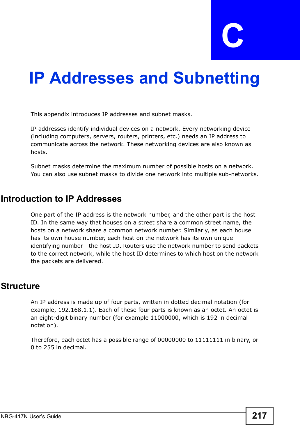 NBG-417N User s Guide 217APPENDIX  C IP Addresses and SubnettingThis appendix introduces IP addresses and subnet masks. IP addresses identify individual devices on a network. Every networking device (including computers, servers, routers, printers, etc.) needs an IP address to communicate across the network. These networking devices are also known as hosts.Subnet masks determine the maximum number of possible hosts on a network. You can also use subnet masks to divide one network into multiple sub-networks.Introduction to IP AddressesOne part of the IP address is the network number, and the other part is the host ID. In the same way that houses on a street share a common street name, the hosts on a network share a common network number. Similarly, as each house has its own house number, each host on the network has its own unique identifying number - the host ID. Routers use the network number to send packets to the correct network, while the host ID determines to which host on the network the packets are delivered.StructureAn IP address is made up of four parts, written in dotted decimal notation (for example, 192.168.1.1). Each of these four parts is known as an octet. An octet is an eight-digit binary number (for example 11000000, which is 192 in decimal notation). Therefore, each octet has a possible range of 00000000 to 11111111 in binary, or 0 to 255 in decimal.