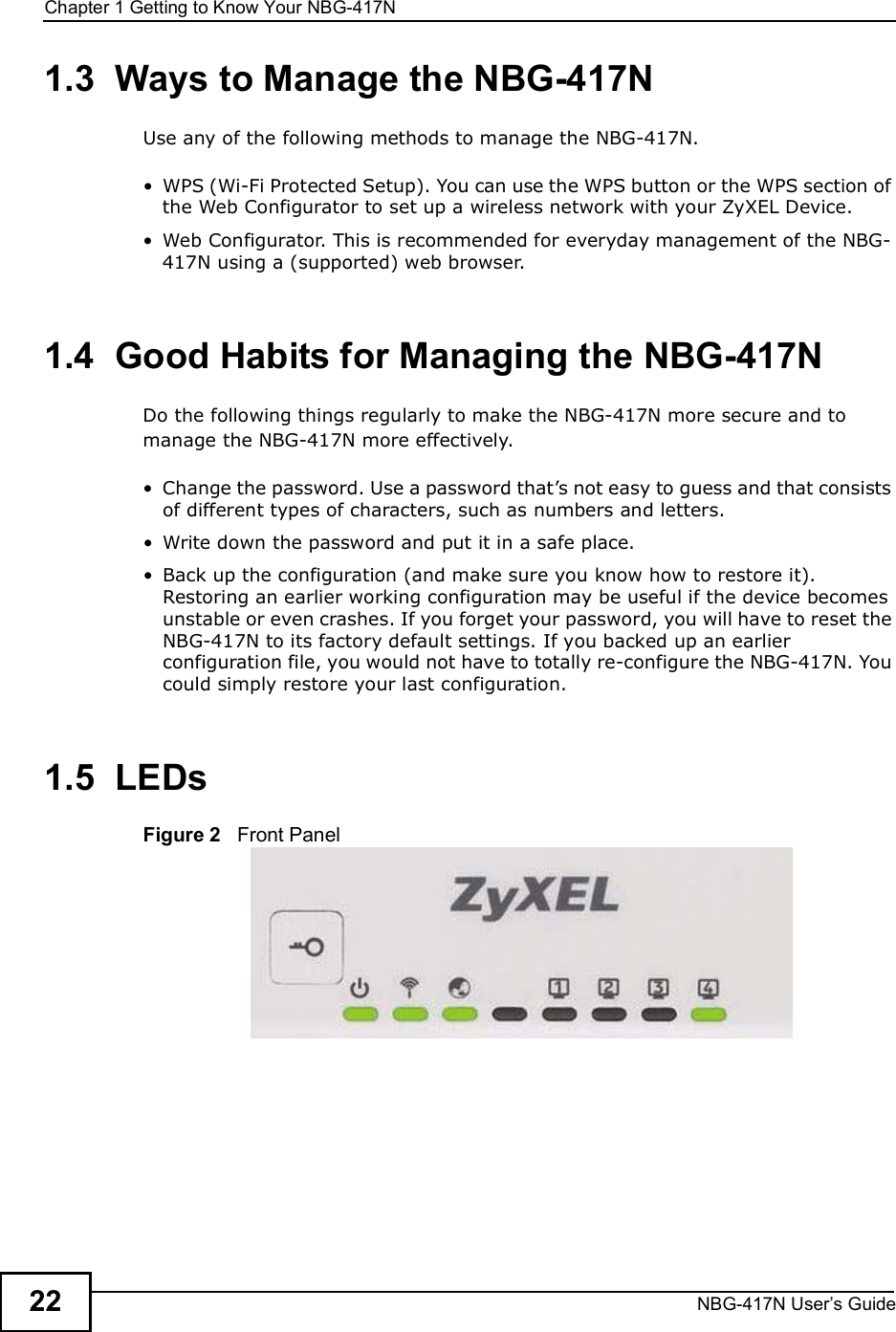 Chapter 1Getting to Know Your NBG-417NNBG-417N User s Guide221.3  Ways to Manage the NBG-417NUse any of the following methods to manage the NBG-417N. WPS (Wi-Fi Protected Setup). You can use the WPS button or the WPS section of the Web Configurator to set up a wireless network with your ZyXEL Device. Web Configurator. This is recommended for everyday management of the NBG-417N using a (supported) web browser.1.4  Good Habits for Managing the NBG-417NDo the following things regularly to make the NBG-417N more secure and to manage the NBG-417N more effectively. Change the password. Use a password that!s not easy to guess and that consists of different types of characters, such as numbers and letters. Write down the password and put it in a safe place. Back up the configuration (and make sure you know how to restore it). Restoring an earlier working configuration may be useful if the device becomes unstable or even crashes. If you forget your password, you will have to reset the NBG-417N to its factory default settings. If you backed up an earlier configuration file, you would not have to totally re-configure the NBG-417N. You could simply restore your last configuration.1.5  LEDsFigure 2   Front Panel