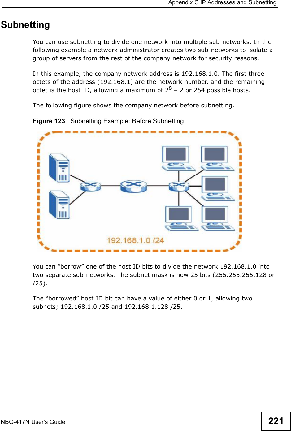 Appendix CIP Addresses and SubnettingNBG-417N User s Guide 221SubnettingYou can use subnetting to divide one network into multiple sub-networks. In the following example a network administrator creates two sub-networks to isolate a group of servers from the rest of the company network for security reasons.In this example, the company network address is 192.168.1.0. The first three octets of the address (192.168.1) are the network number, and the remaining octet is the host ID, allowing a maximum of 28 $ 2 or 254 possible hosts.The following figure shows the company network before subnetting.  Figure 123   Subnetting Example: Before SubnettingYou can &quot;borrow# one of the host ID bits to divide the network 192.168.1.0 into two separate sub-networks. The subnet mask is now 25 bits (255.255.255.128 or /25).The &quot;borrowed# host ID bit can have a value of either 0 or 1, allowing two subnets; 192.168.1.0 /25 and 192.168.1.128 /25. 