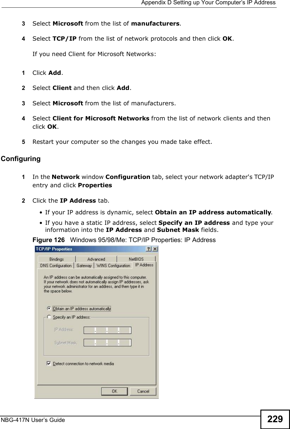  Appendix DSetting up Your Computer s IP AddressNBG-417N User s Guide 2293Select Microsoft from the list of manufacturers.4Select TCP/IP from the list of network protocols and then click OK.If you need Client for Microsoft Networks:1Click Add.2Select Client and then click Add.3Select Microsoft from the list of manufacturers.4Select Client for Microsoft Networks from the list of network clients and then click OK.5Restart your computer so the changes you made take effect.Configuring 1In the Network window Configuration tab, select your network adapter&apos;s TCP/IP entry and click Properties2Click the IP Address tab. If your IP address is dynamic, select Obtain an IP address automatically.  If you have a static IP address, select Specify an IP address and type your information into the IP Address and Subnet Mask fields.Figure 126   Windows 95/98/Me: TCP/IP Properties: IP Address