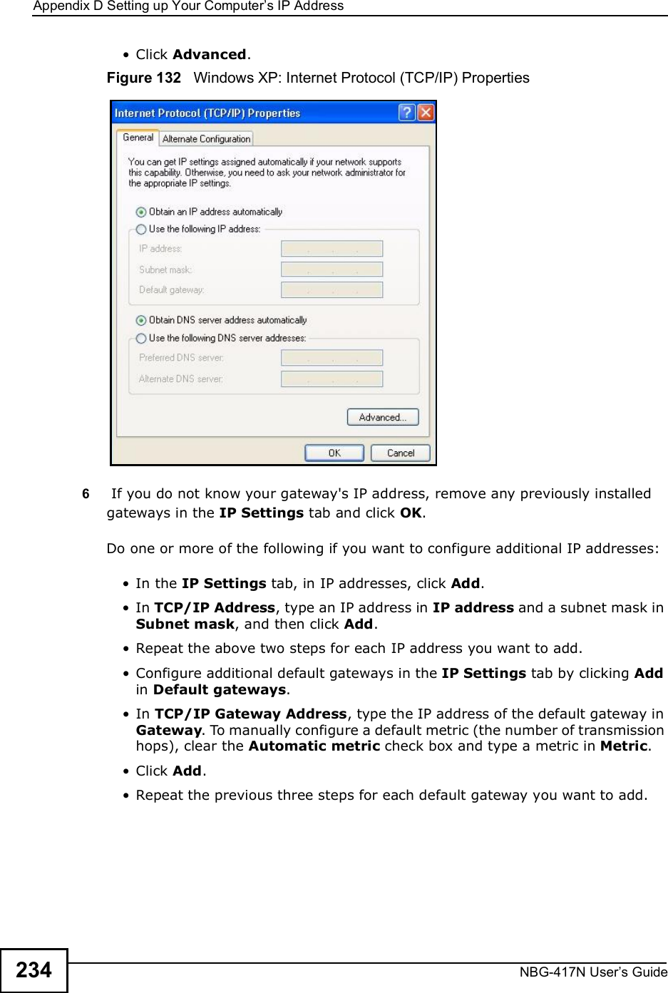 Appendix DSetting up Your Computer s IP AddressNBG-417N User s Guide234 Click Advanced.Figure 132   Windows XP: Internet Protocol (TCP/IP) Properties6 If you do not know your gateway&apos;s IP address, remove any previously installed gateways in the IP Settings tab and click OK.Do one or more of the following if you want to configure additional IP addresses: In the IP Settings tab, in IP addresses, click Add. In TCP/IP Address, type an IP address in IP address and a subnet mask in Subnet mask, and then click Add. Repeat the above two steps for each IP address you want to add. Configure additional default gateways in the IP Settings tab by clicking Add in Default gateways. In TCP/IP Gateway Address, type the IP address of the default gateway in Gateway. To manually configure a default metric (the number of transmission hops), clear the Automatic metric check box and type a metric in Metric. Click Add.  Repeat the previous three steps for each default gateway you want to add.