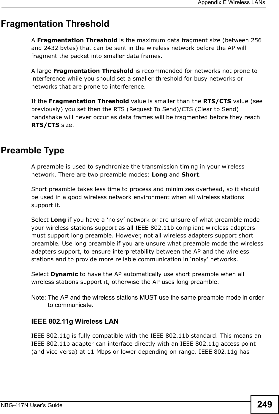  Appendix EWireless LANsNBG-417N User s Guide 249Fragmentation ThresholdA Fragmentation Threshold is the maximum data fragment size (between 256 and 2432 bytes) that can be sent in the wireless network before the AP will fragment the packet into smaller data frames.A large Fragmentation Threshold is recommended for networks not prone to interference while you should set a smaller threshold for busy networks or networks that are prone to interference.If the Fragmentation Threshold value is smaller than the RTS/CTS value (see previously) you set then the RTS (Request To Send)/CTS (Clear to Send) handshake will never occur as data frames will be fragmented before they reach RTS/CTS size.Preamble TypeA preamble is used to synchronize the transmission timing in your wireless network. There are two preamble modes: Long and Short. Short preamble takes less time to process and minimizes overhead, so it should be used in a good wireless network environment when all wireless stations support it. Select Long if you have a (noisy! network or are unsure of what preamble mode your wireless stations support as all IEEE 802.11b compliant wireless adapters must support long preamble. However, not all wireless adapters support short preamble. Use long preamble if you are unsure what preamble mode the wireless adapters support, to ensure interpretability between the AP and the wireless stations and to provide more reliable communication in (noisy! networks. Select Dynamic to have the AP automatically use short preamble when all wireless stations support it, otherwise the AP uses long preamble.Note: The AP and the wireless stations MUST use the same preamble mode in order to communicate.IEEE 802.11g Wireless LANIEEE 802.11g is fully compatible with the IEEE 802.11b standard. This means an IEEE 802.11b adapter can interface directly with an IEEE 802.11g access point (and vice versa) at 11 Mbps or lower depending on range. IEEE 802.11g has 