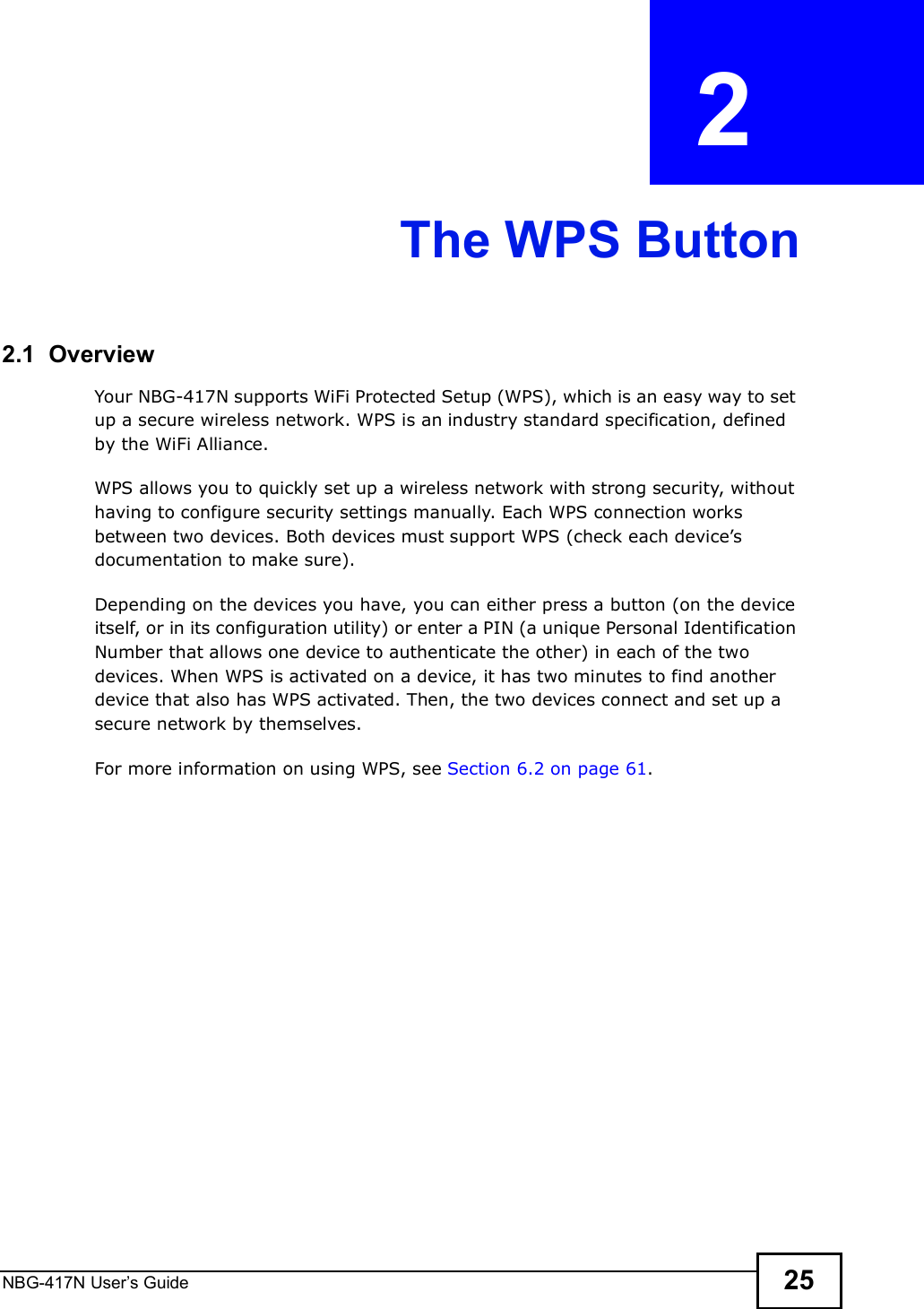 NBG-417N User s Guide 25CHAPTER  2 The WPS Button2.1  OverviewYour NBG-417N supports WiFi Protected Setup (WPS), which is an easy way to set up a secure wireless network. WPS is an industry standard specification, defined by the WiFi Alliance.WPS allows you to quickly set up a wireless network with strong security, without having to configure security settings manually. Each WPS connection works between two devices. Both devices must support WPS (check each device!s documentation to make sure). Depending on the devices you have, you can either press a button (on the device itself, or in its configuration utility) or enter a PIN (a unique Personal Identification Number that allows one device to authenticate the other) in each of the two devices. When WPS is activated on a device, it has two minutes to find another device that also has WPS activated. Then, the two devices connect and set up a secure network by themselves.For more information on using WPS, see Section 6.2 on page 61.