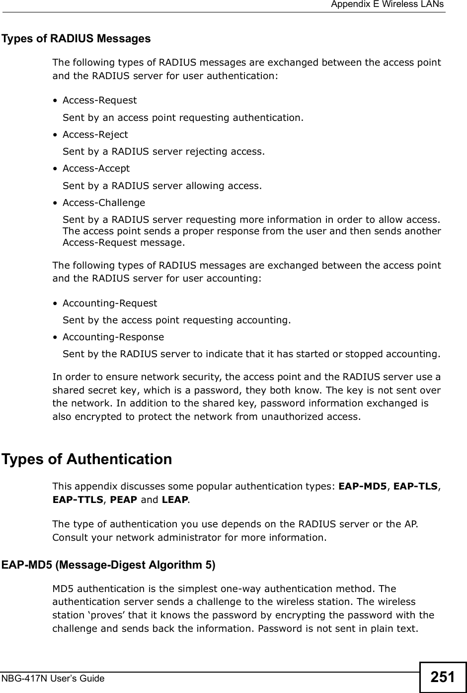  Appendix EWireless LANsNBG-417N User s Guide 251Types of RADIUS MessagesThe following types of RADIUS messages are exchanged between the access point and the RADIUS server for user authentication: Access-RequestSent by an access point requesting authentication. Access-RejectSent by a RADIUS server rejecting access. Access-AcceptSent by a RADIUS server allowing access.  Access-ChallengeSent by a RADIUS server requesting more information in order to allow access. The access point sends a proper response from the user and then sends another Access-Request message. The following types of RADIUS messages are exchanged between the access point and the RADIUS server for user accounting: Accounting-RequestSent by the access point requesting accounting. Accounting-ResponseSent by the RADIUS server to indicate that it has started or stopped accounting. In order to ensure network security, the access point and the RADIUS server use a shared secret key, which is a password, they both know. The key is not sent over the network. In addition to the shared key, password information exchanged is also encrypted to protect the network from unauthorized access. Types of Authentication This appendix discusses some popular authentication types: EAP-MD5, EAP-TLS, EAP-TTLS, PEAP and LEAP. The type of authentication you use depends on the RADIUS server or the AP. Consult your network administrator for more information.EAP-MD5 (Message-Digest Algorithm 5)MD5 authentication is the simplest one-way authentication method. The authentication server sends a challenge to the wireless station. The wireless station (proves! that it knows the password by encrypting the password with the challenge and sends back the information. Password is not sent in plain text. 