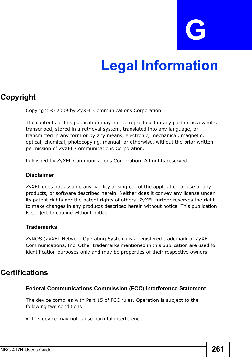NBG-417N User s Guide 261APPENDIX  G Legal InformationCopyrightCopyright © 2009 by ZyXEL Communications Corporation.The contents of this publication may not be reproduced in any part or as a whole, transcribed, stored in a retrieval system, translated into any language, or transmitted in any form or by any means, electronic, mechanical, magnetic, optical, chemical, photocopying, manual, or otherwise, without the prior written permission of ZyXEL Communications Corporation.Published by ZyXEL Communications Corporation. All rights reserved.DisclaimerZyXEL does not assume any liability arising out of the application or use of any products, or software described herein. Neither does it convey any license under its patent rights nor the patent rights of others. ZyXEL further reserves the right to make changes in any products described herein without notice. This publication is subject to change without notice.TrademarksZyNOS (ZyXEL Network Operating System) is a registered trademark of ZyXEL Communications, Inc. Other trademarks mentioned in this publication are used for identification purposes only and may be properties of their respective owners.Certifications Federal Communications Commission (FCC) Interference StatementThe device complies with Part 15 of FCC rules. Operation is subject to the following two conditions: This device may not cause harmful interference.