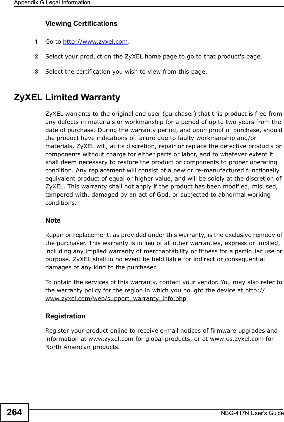 Appendix GLegal InformationNBG-417N User s Guide264Viewing Certifications1Go to http://www.zyxel.com.2Select your product on the ZyXEL home page to go to that product&apos;s page.3Select the certification you wish to view from this page.ZyXEL Limited WarrantyZyXEL warrants to the original end user (purchaser) that this product is free from any defects in materials or workmanship for a period of up to two years from the date of purchase. During the warranty period, and upon proof of purchase, should the product have indications of failure due to faulty workmanship and/or materials, ZyXEL will, at its discretion, repair or replace the defective products or components without charge for either parts or labor, and to whatever extent it shall deem necessary to restore the product or components to proper operating condition. Any replacement will consist of a new or re-manufactured functionally equivalent product of equal or higher value, and will be solely at the discretion of ZyXEL. This warranty shall not apply if the product has been modified, misused, tampered with, damaged by an act of God, or subjected to abnormal working conditions.NoteRepair or replacement, as provided under this warranty, is the exclusive remedy of the purchaser. This warranty is in lieu of all other warranties, express or implied, including any implied warranty of merchantability or fitness for a particular use or purpose. ZyXEL shall in no event be held liable for indirect or consequential damages of any kind to the purchaser.To obtain the services of this warranty, contact your vendor. You may also refer to the warranty policy for the region in which you bought the device at http://www.zyxel.com/web/support_warranty_info.php.RegistrationRegister your product online to receive e-mail notices of firmware upgrades and information at www.zyxel.com for global products, or at www.us.zyxel.com for North American products.