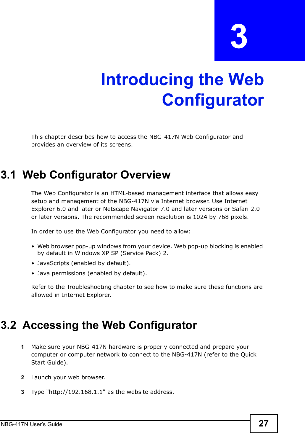 NBG-417N User s Guide 27CHAPTER  3 Introducing the WebConfiguratorThis chapter describes how to access the NBG-417N Web Configurator and provides an overview of its screens.3.1  Web Configurator OverviewThe Web Configurator is an HTML-based management interface that allows easy setup and management of the NBG-417N via Internet browser. Use Internet Explorer 6.0 and later or Netscape Navigator 7.0 and later versions or Safari 2.0 or later versions. The recommended screen resolution is 1024 by 768 pixels.In order to use the Web Configurator you need to allow: Web browser pop-up windows from your device. Web pop-up blocking is enabled by default in Windows XP SP (Service Pack) 2. JavaScripts (enabled by default). Java permissions (enabled by default).Refer to the Troubleshooting chapter to see how to make sure these functions are allowed in Internet Explorer.3.2  Accessing the Web Configurator1Make sure your NBG-417N hardware is properly connected and prepare your computer or computer network to connect to the NBG-417N (refer to the Quick Start Guide).2Launch your web browser.3Type &quot;http://192.168.1.1&quot; as the website address. 