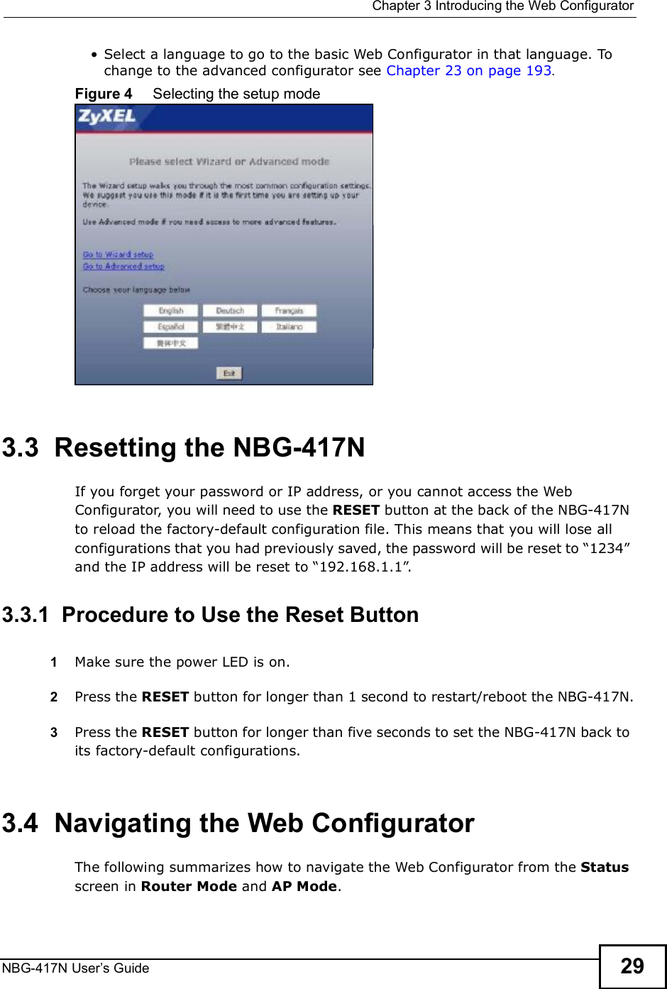  Chapter 3Introducing the Web ConfiguratorNBG-417N User s Guide 29 Select a language to go to the basic Web Configurator in that language. To change to the advanced configurator see Chapter 23 on page 193.Figure 4     Selecting the setup mode3.3  Resetting the NBG-417NIf you forget your password or IP address, or you cannot access the Web Configurator, you will need to use the RESET button at the back of the NBG-417N to reload the factory-default configuration file. This means that you will lose all configurations that you had previously saved, the password will be reset to &quot;1234# and the IP address will be reset to &quot;192.168.1.1#.3.3.1  Procedure to Use the Reset Button1Make sure the power LED is on.2Press the RESET button for longer than 1 second to restart/reboot the NBG-417N.3Press the RESET button for longer than five seconds to set the NBG-417N back to its factory-default configurations.3.4  Navigating the Web Configurator    The following summarizes how to navigate the Web Configurator from the Status screen in Router Mode and AP Mode. 