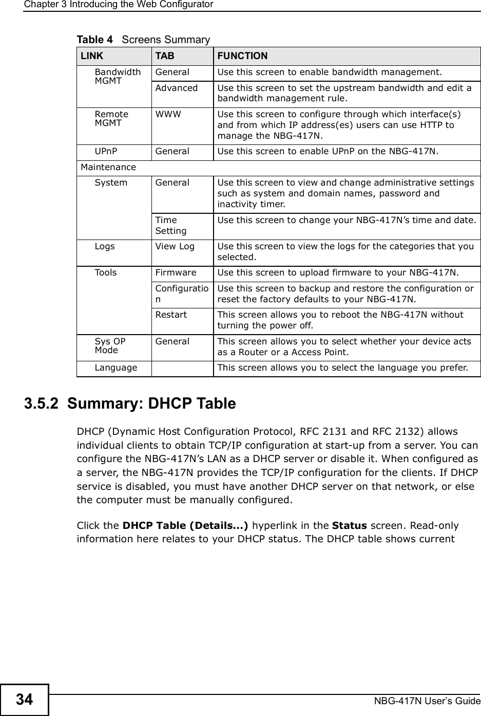Chapter 3Introducing the Web ConfiguratorNBG-417N User s Guide343.5.2  Summary: DHCP Table    DHCP (Dynamic Host Configuration Protocol, RFC 2131 and RFC 2132) allows individual clients to obtain TCP/IP configuration at start-up from a server. You can configure the NBG-417N!s LAN as a DHCP server or disable it. When configured as a server, the NBG-417N provides the TCP/IP configuration for the clients. If DHCP service is disabled, you must have another DHCP server on that network, or else the computer must be manually configured.Click the DHCP Table (Details...) hyperlink in the Status screen. Read-only information here relates to your DHCP status. The DHCP table shows current Bandwidth MGMTGeneral Use this screen to enable bandwidth management.Advanced Use this screen to set the upstream bandwidth and edit a bandwidth management rule.Remote MGMTWWW Use this screen to configure through which interface(s) and from which IP address(es) users can use HTTP to manage the NBG-417N.UPnP General Use this screen to enable UPnP on the NBG-417N. MaintenanceSystem General Use this screen to view and change administrative settings such as system and domain names, password and inactivity timer.Time SettingUse this screen to change your NBG-417N!s time and date.Logs View Log Use this screen to view the logs for the categories that you selected.Tools Firmware Use this screen to upload firmware to your NBG-417N.ConfigurationUse this screen to backup and restore the configuration or reset the factory defaults to your NBG-417N. Restart This screen allows you to reboot the NBG-417N without turning the power off.Sys OP ModeGeneral This screen allows you to select whether your device acts as a Router or a Access Point.Language This screen allows you to select the language you prefer.Table 4   Screens SummaryLINK TAB FUNCTION