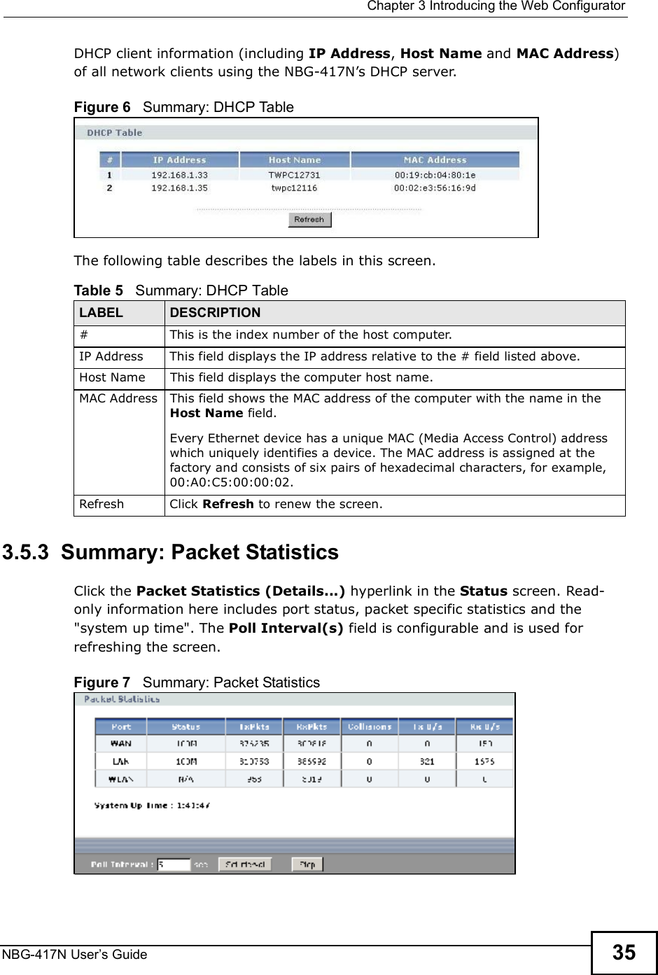  Chapter 3Introducing the Web ConfiguratorNBG-417N User s Guide 35DHCP client information (including IP Address, Host Name and MAC Address) of all network clients using the NBG-417N!s DHCP server.Figure 6   Summary: DHCP TableThe following table describes the labels in this screen.3.5.3  Summary: Packet Statistics   Click the Packet Statistics (Details...) hyperlink in the Status screen. Read-only information here includes port status, packet specific statistics and the &quot;system up time&quot;. The Poll Interval(s) field is configurable and is used for refreshing the screen.Figure 7   Summary: Packet Statistics Table 5   Summary: DHCP TableLABEL  DESCRIPTION# This is the index number of the host computer.IP AddressThis field displays the IP address relative to the # field listed above.Host Name This field displays the computer host name.MAC AddressThis field shows the MAC address of the computer with the name in the Host Name field.Every Ethernet device has a unique MAC (Media Access Control) address which uniquely identifies a device. The MAC address is assigned at the factory and consists of six pairs of hexadecimal characters, for example, 00:A0:C5:00:00:02.RefreshClick Refresh to renew the screen. 