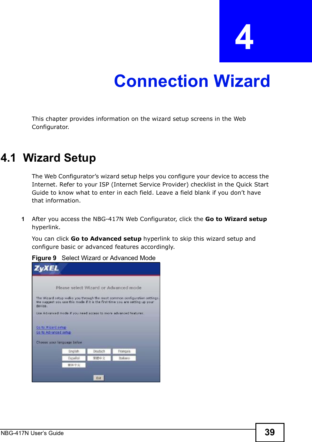 NBG-417N User s Guide 39CHAPTER  4 Connection WizardThis chapter provides information on the wizard setup screens in the Web Configurator.4.1  Wizard SetupThe Web Configurator!s wizard setup helps you configure your device to access the Internet. Refer to your ISP (Internet Service Provider) checklist in the Quick Start Guide to know what to enter in each field. Leave a field blank if you don!t have that information.1After you access the NBG-417N Web Configurator, click the Go to Wizard setup hyperlink.You can click Go to Advanced setup hyperlink to skip this wizard setup and configure basic or advanced features accordingly.Figure 9   Select Wizard or Advanced Mode