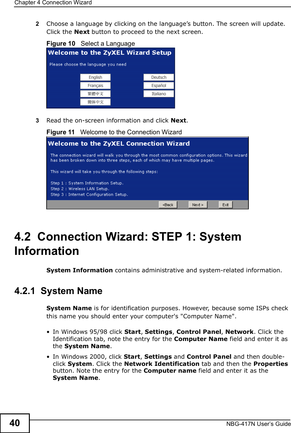 Chapter 4Connection WizardNBG-417N User s Guide402Choose a language by clicking on the language!s button. The screen will update. Click the Next button to proceed to the next screen.Figure 10   Select a Language3Read the on-screen information and click Next.Figure 11   Welcome to the Connection Wizard4.2  Connection Wizard: STEP 1: System InformationSystem Information contains administrative and system-related information.4.2.1  System NameSystem Name is for identification purposes. However, because some ISPs check this name you should enter your computer&apos;s &quot;Computer Name&quot;.  In Windows 95/98 click Start, Settings, Control Panel, Network. Click the Identification tab, note the entry for the Computer Name field and enter it as the System Name. In Windows 2000, click Start, Settings and Control Panel and then double-click System. Click the Network Identification tab and then the Properties button. Note the entry for the Computer name field and enter it as the System Name.
