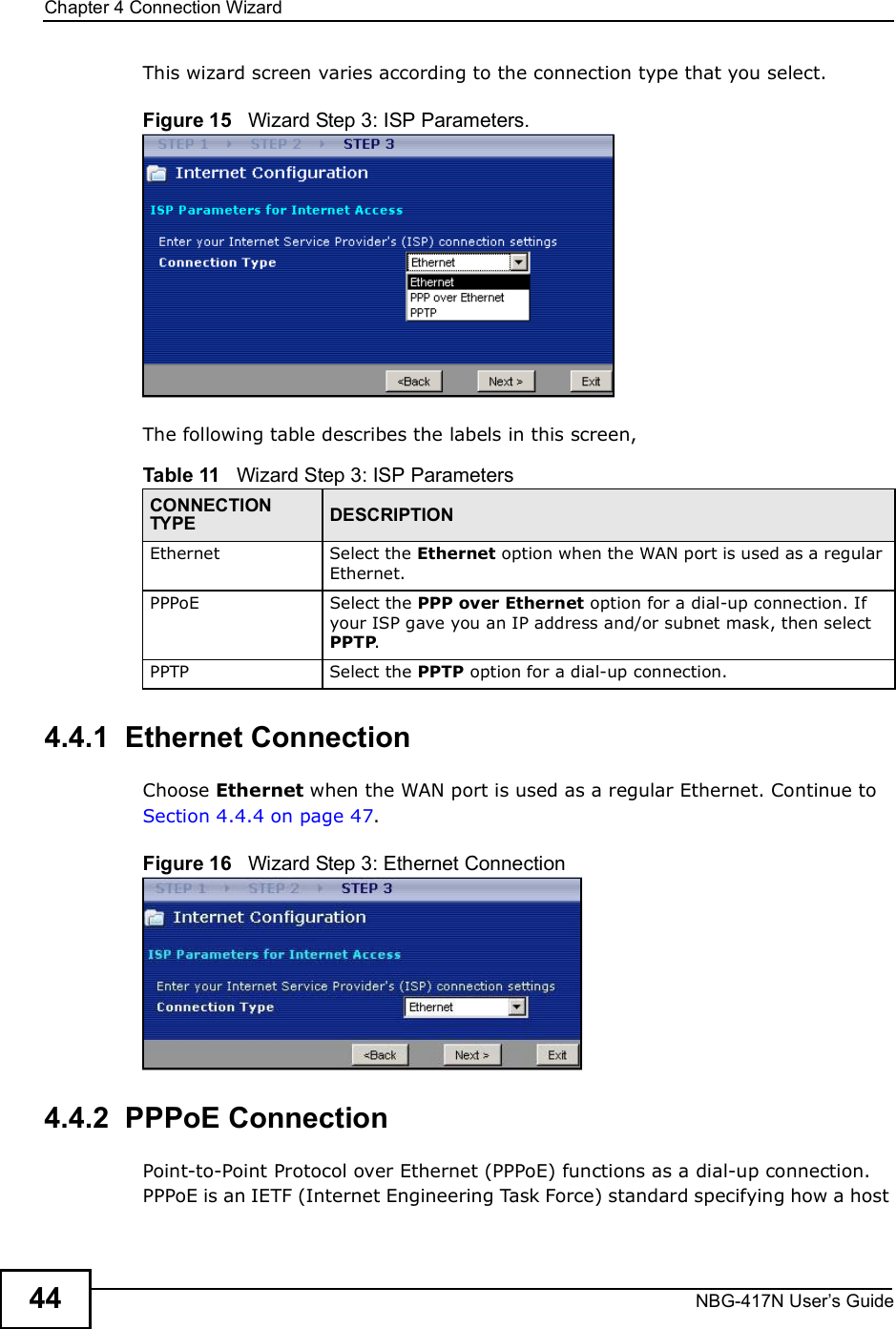 Chapter 4Connection WizardNBG-417N User s Guide44This wizard screen varies according to the connection type that you select.Figure 15   Wizard Step 3: ISP Parameters.The following table describes the labels in this screen,4.4.1  Ethernet ConnectionChoose Ethernet when the WAN port is used as a regular Ethernet. Continue to Section 4.4.4 on page 47.Figure 16   Wizard Step 3: Ethernet Connection4.4.2  PPPoE ConnectionPoint-to-Point Protocol over Ethernet (PPPoE) functions as a dial-up connection. PPPoE is an IETF (Internet Engineering Task Force) standard specifying how a host Table 11   Wizard Step 3: ISP ParametersCONNECTION TYPE DESCRIPTIONEthernetSelect the Ethernet option when the WAN port is used as a regular Ethernet. PPPoE Select the PPP over Ethernet option for a dial-up connection. If your ISP gave you an IP address and/or subnet mask, then select PPTP.PPTPSelect the PPTP option for a dial-up connection.