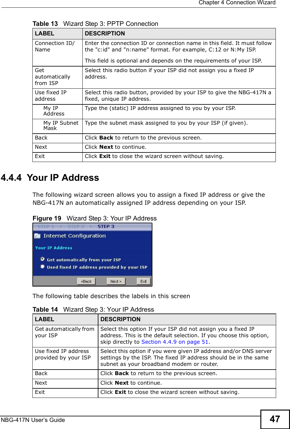  Chapter 4Connection WizardNBG-417N User s Guide 474.4.4  Your IP AddressThe following wizard screen allows you to assign a fixed IP address or give the NBG-417N an automatically assigned IP address depending on your ISP.Figure 19   Wizard Step 3: Your IP AddressThe following table describes the labels in this screenConnection ID/NameEnter the connection ID or connection name in this field. It must follow the &quot;c:id&quot; and &quot;n:name&quot; format. For example, C:12 or N:My ISP.This field is optional and depends on the requirements of your ISP.Get automatically from ISPSelect this radio button if your ISP did not assign you a fixed IP address.Use fixed IP addressSelect this radio button, provided by your ISP to give the NBG-417N a fixed, unique IP address.My IP AddressType the (static) IP address assigned to you by your ISP.My IP Subnet MaskType the subnet mask assigned to you by your ISP (if given).Back Click Back to return to the previous screen.Next Click Next to continue. Exit Click Exit to close the wizard screen without saving.Table 13   Wizard Step 3: PPTP ConnectionLABEL DESCRIPTIONTable 14   Wizard Step 3: Your IP AddressLABEL DESCRIPTIONGet automatically from your ISP Select this option If your ISP did not assign you a fixed IP address. This is the default selection. If you choose this option, skip directly to Section 4.4.9 on page 51.Use fixed IP address provided by your ISPSelect this option if you were given IP address and/or DNS server settings by the ISP. The fixed IP address should be in the same subnet as your broadband modem or router. Back Click Back to return to the previous screen.Next Click Next to continue. Exit Click Exit to close the wizard screen without saving.