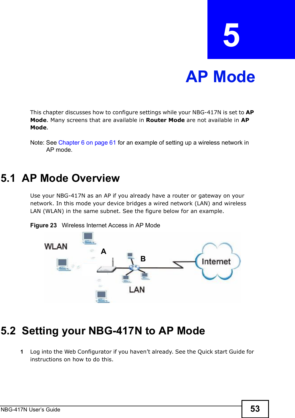NBG-417N User s Guide 53CHAPTER  5 AP ModeThis chapter discusses how to configure settings while your NBG-417N is set to AP Mode. Many screens that are available in Router Mode are not available in AP Mode.Note: See Chapter 6 on page 61 for an example of setting up a wireless network in AP mode. 5.1  AP Mode OverviewUse your NBG-417N as an AP if you already have a router or gateway on your network. In this mode your device bridges a wired network (LAN) and wireless LAN (WLAN) in the same subnet. See the figure below for an example.Figure 23   Wireless Internet Access in AP Mode 5.2  Setting your NBG-417N to AP Mode1Log into the Web Configurator if you haven!t already. See the Quick start Guide for instructions on how to do this.AB