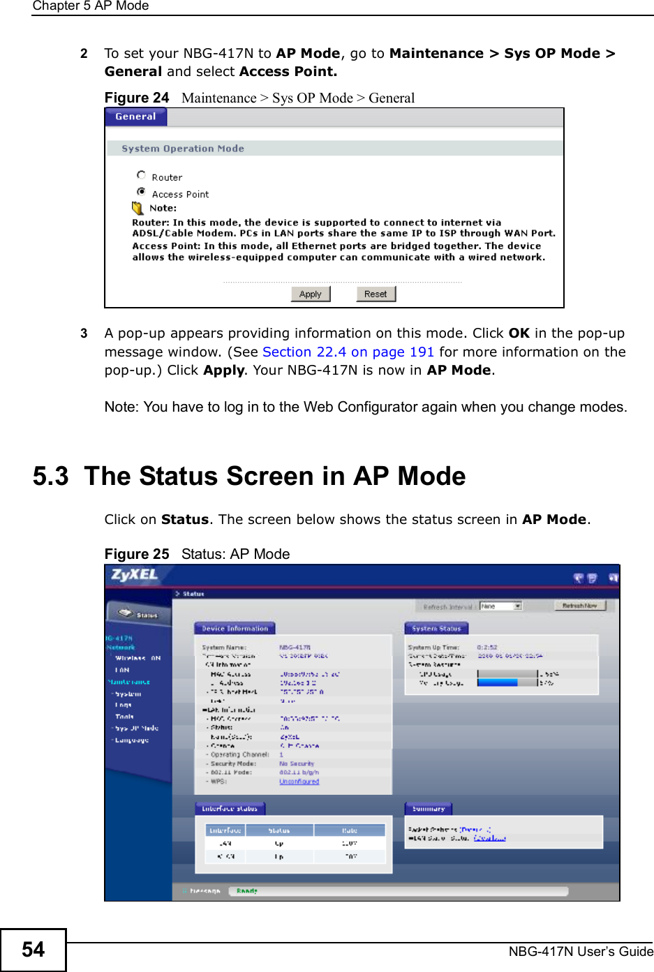 Chapter 5AP ModeNBG-417N User s Guide542To set your NBG-417N to AP Mode, go to Maintenance &gt; Sys OP Mode &gt; General and select Access Point.Figure 24   Maintenance &gt; Sys OP Mode &gt; General3A pop-up appears providing information on this mode. Click OK in the pop-up message window. (See Section 22.4 on page 191 for more information on the pop-up.) Click Apply. Your NBG-417N is now in AP Mode.Note: You have to log in to the Web Configurator again when you change modes.5.3  The Status Screen in AP ModeClick on Status. The screen below shows the status screen in AP Mode. Figure 25   Status: AP Mode 