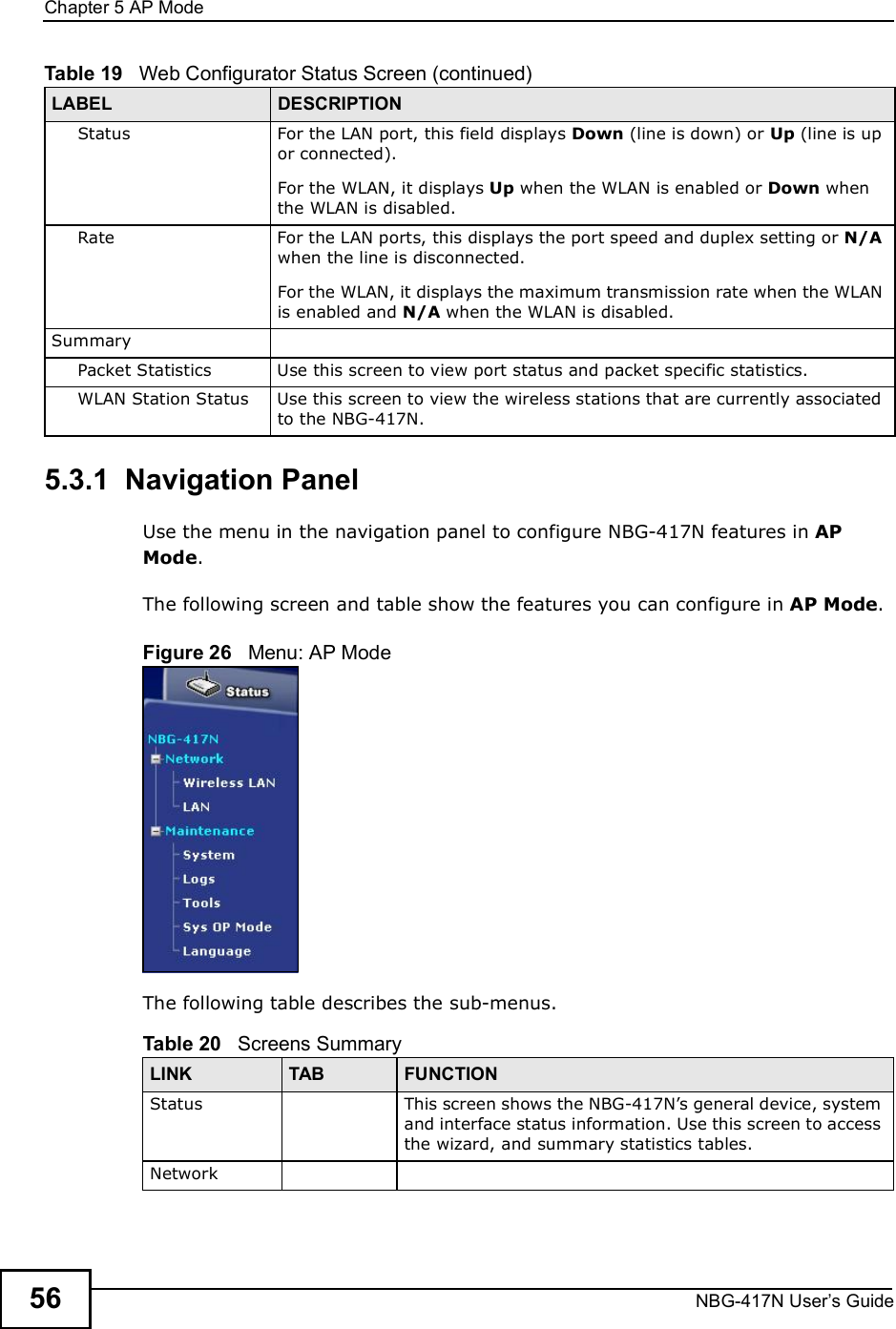 Chapter 5AP ModeNBG-417N User s Guide565.3.1  Navigation PanelUse the menu in the navigation panel to configure NBG-417N features in AP Mode.The following screen and table show the features you can configure in AP Mode.Figure 26   Menu: AP ModeThe following table describes the sub-menus.StatusFor the LAN port, this field displays Down (line is down) or Up (line is up or connected).For the WLAN, it displays Up when the WLAN is enabled or Down when the WLAN is disabled.RateFor the LAN ports, this displays the port speed and duplex setting or N/A when the line is disconnected.For the WLAN, it displays the maximum transmission rate when the WLAN is enabled and N/A when the WLAN is disabled.SummaryPacket StatisticsUse this screen to view port status and packet specific statistics.WLAN Station StatusUse this screen to view the wireless stations that are currently associated to the NBG-417N.Table 19   Web Configurator Status Screen (continued)LABEL DESCRIPTIONTable 20   Screens SummaryLINK TAB FUNCTIONStatus This screen shows the NBG-417N!s general device, system and interface status information. Use this screen to access the wizard, and summary statistics tables.Network
