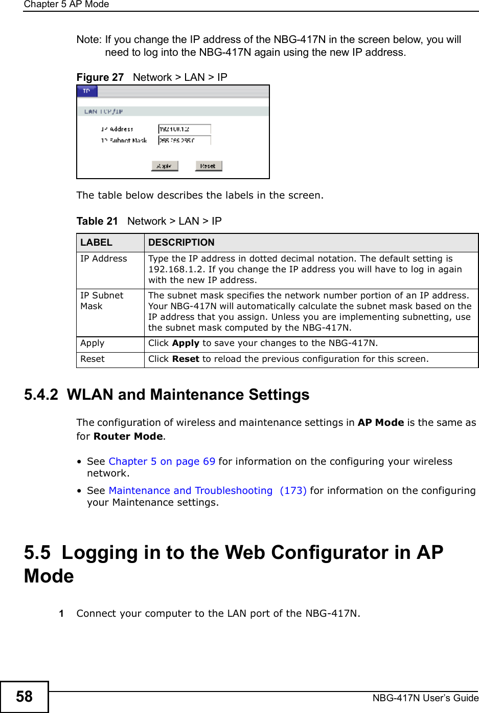 Chapter 5AP ModeNBG-417N User s Guide58Note: If you change the IP address of the NBG-417N in the screen below, you will need to log into the NBG-417N again using the new IP address.Figure 27   Network &gt; LAN &gt; IP   The table below describes the labels in the screen.Table 21   Network &gt; LAN &gt; IP     5.4.2  WLAN and Maintenance SettingsThe configuration of wireless and maintenance settings in AP Mode is the same as for Router Mode. See Chapter 5 on page 69 for information on the configuring your wireless network. See Maintenance and Troubleshooting  (173) for information on the configuring your Maintenance settings. 5.5  Logging in to the Web Configurator in AP Mode1Connect your computer to the LAN port of the NBG-417N. LABEL DESCRIPTIONIP Address Type the IP address in dotted decimal notation. The default setting is 192.168.1.2. If you change the IP address you will have to log in again with the new IP address.   IP Subnet MaskThe subnet mask specifies the network number portion of an IP address. Your NBG-417N will automatically calculate the subnet mask based on the IP address that you assign. Unless you are implementing subnetting, use the subnet mask computed by the NBG-417N.Apply Click Apply to save your changes to the NBG-417N.Reset Click Reset to reload the previous configuration for this screen.