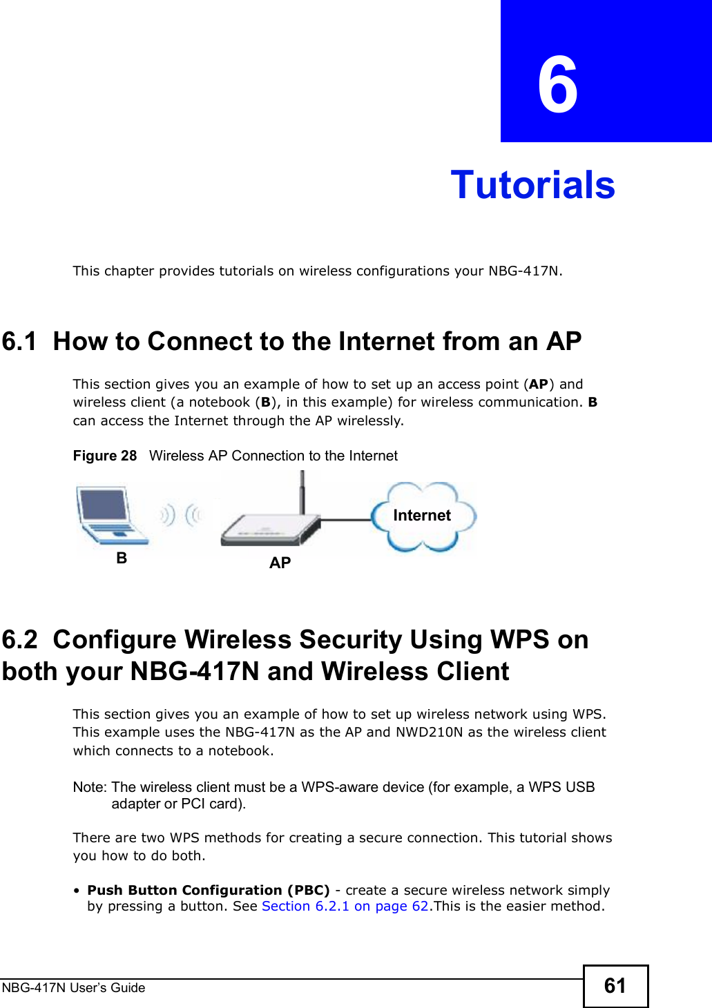 NBG-417N User s Guide 61CHAPTER  6 TutorialsThis chapter provides tutorials on wireless configurations your NBG-417N.6.1  How to Connect to the Internet from an APThis section gives you an example of how to set up an access point (AP) and wireless client (a notebook (B), in this example) for wireless communication. B can access the Internet through the AP wirelessly.Figure 28   Wireless AP Connection to the Internet6.2  Configure Wireless Security Using WPS on both your NBG-417N and Wireless ClientThis section gives you an example of how to set up wireless network using WPS. This example uses the NBG-417N as the AP and NWD210N as the wireless client which connects to a notebook. Note: The wireless client must be a WPS-aware device (for example, a WPS USB adapter or PCI card).There are two WPS methods for creating a secure connection. This tutorial shows you how to do both. Push Button Configuration (PBC) - create a secure wireless network simply by pressing a button. See Section 6.2.1 on page 62.This is the easier method.BAPInternet