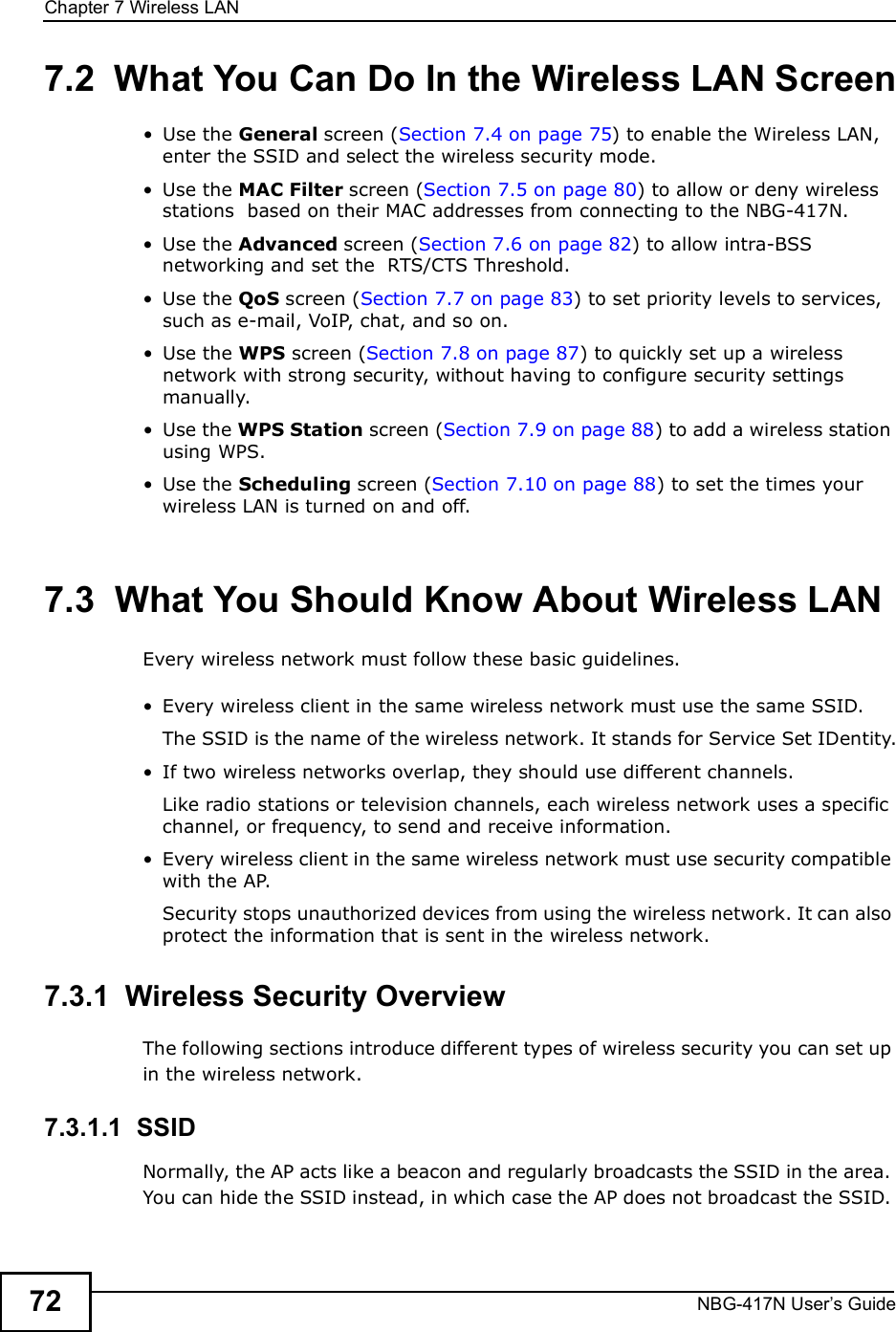 Chapter 7Wireless LANNBG-417N User s Guide727.2  What You Can Do In the Wireless LAN Screen Use the General screen (Section 7.4 on page 75) to enable the Wireless LAN, enter the SSID and select the wireless security mode. Use the MAC Filter screen (Section 7.5 on page 80) to allow or deny wireless stations  based on their MAC addresses from connecting to the NBG-417N. Use the Advanced screen (Section 7.6 on page 82) to allow intra-BSS networking and set the  RTS/CTS Threshold. Use the QoS screen (Section 7.7 on page 83) to set priority levels to services, such as e-mail, VoIP, chat, and so on. Use the WPS screen (Section 7.8 on page 87) to quickly set up a wireless network with strong security, without having to configure security settings manually. Use the WPS Station screen (Section 7.9 on page 88) to add a wireless station using WPS.  Use the Scheduling screen (Section 7.10 on page 88) to set the times your wireless LAN is turned on and off.7.3  What You Should Know About Wireless LANEvery wireless network must follow these basic guidelines. Every wireless client in the same wireless network must use the same SSID.The SSID is the name of the wireless network. It stands for Service Set IDentity. If two wireless networks overlap, they should use different channels.Like radio stations or television channels, each wireless network uses a specific channel, or frequency, to send and receive information. Every wireless client in the same wireless network must use security compatible with the AP.Security stops unauthorized devices from using the wireless network. It can also protect the information that is sent in the wireless network.7.3.1  Wireless Security OverviewThe following sections introduce different types of wireless security you can set up in the wireless network.7.3.1.1  SSIDNormally, the AP acts like a beacon and regularly broadcasts the SSID in the area. You can hide the SSID instead, in which case the AP does not broadcast the SSID. 