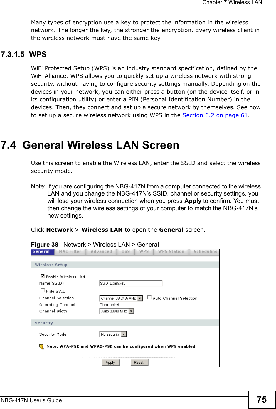  Chapter 7Wireless LANNBG-417N User s Guide 75Many types of encryption use a key to protect the information in the wireless network. The longer the key, the stronger the encryption. Every wireless client in the wireless network must have the same key.7.3.1.5  WPSWiFi Protected Setup (WPS) is an industry standard specification, defined by the WiFi Alliance. WPS allows you to quickly set up a wireless network with strong security, without having to configure security settings manually. Depending on the devices in your network, you can either press a button (on the device itself, or in its configuration utility) or enter a PIN (Personal Identification Number) in the devices. Then, they connect and set up a secure network by themselves. See how to set up a secure wireless network using WPS in the Section 6.2 on page 61.  7.4  General Wireless LAN Screen Use this screen to enable the Wireless LAN, enter the SSID and select the wireless security mode.Note: If you are configuring the NBG-417N from a computer connected to the wireless LAN and you change the NBG-417N s SSID, channel or security settings, you will lose your wireless connection when you press Apply to confirm. You must then change the wireless settings of your computer to match the NBG-417N s new settings.Click Network &gt; Wireless LAN to open the General screen.Figure 38   Network &gt; Wireless LAN &gt; General 