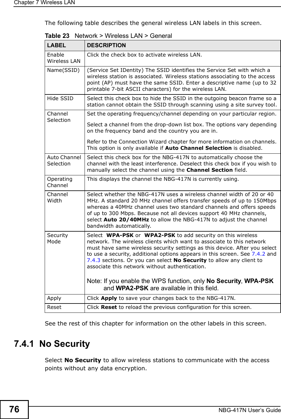Chapter 7Wireless LANNBG-417N User s Guide76The following table describes the general wireless LAN labels in this screen.See the rest of this chapter for information on the other labels in this screen. 7.4.1  No SecuritySelect No Security to allow wireless stations to communicate with the access points without any data encryption. Table 23   Network &gt; Wireless LAN &gt; GeneralLABEL DESCRIPTIONEnable Wireless LANClick the check box to activate wireless LAN.Name(SSID) (Service Set IDentity) The SSID identifies the Service Set with which a wireless station is associated. Wireless stations associating to the access point (AP) must have the same SSID. Enter a descriptive name (up to 32 printable 7-bit ASCII characters) for the wireless LAN. Hide SSID Select this check box to hide the SSID in the outgoing beacon frame so a station cannot obtain the SSID through scanning using a site survey tool.Channel SelectionSet the operating frequency/channel depending on your particular region. Select a channel from the drop-down list box. The options vary depending on the frequency band and the country you are in.Refer to the Connection Wizard chapter for more information on channels. This option is only available if Auto Channel Selection is disabled.Auto Channel SelectionSelect this check box for the NBG-417N to automatically choose the channel with the least interference. Deselect this check box if you wish to manually select the channel using the Channel Section field.Operating Channel This displays the channel the NBG-417N is currently using.Channel WidthSelect whether the NBG-417N uses a wireless channel width of 20 or 40 MHz. A standard 20 MHz channel offers transfer speeds of up to 150Mbps whereas a 40MHz channel uses two standard channels and offers speeds of up to 300 Mbps. Because not all devices support 40 MHz channels, select Auto 20/40MHz to allow the NBG-417N to adjust the channel bandwidth automatically.Security ModeSelect  WPA-PSK or  WPA2-PSK to add security on this wireless network. The wireless clients which want to associate to this network must have same wireless security settings as this device. After you select to use a security, additional options appears in this screen. See 7.4.2 and 7.4.3 sections. Or you can select No Security to allow any client to associate this network without authentication.Note: If you enable the WPS function, only No Security, WPA-PSK and WPA2-PSK are available in this field.Apply Click Apply to save your changes back to the NBG-417N.Reset Click Reset to reload the previous configuration for this screen.