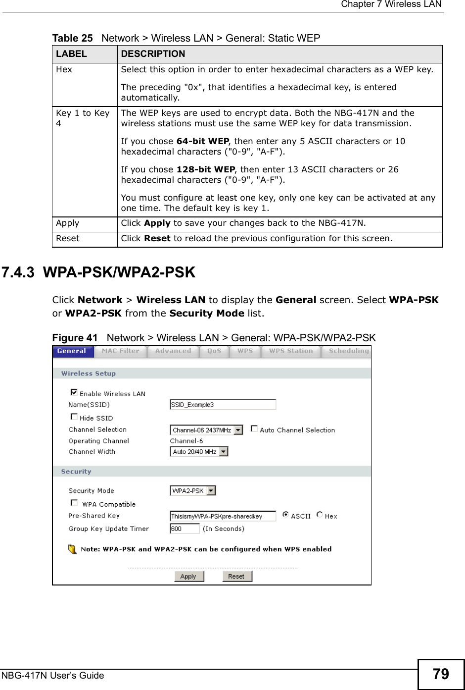  Chapter 7Wireless LANNBG-417N User s Guide 797.4.3  WPA-PSK/WPA2-PSKClick Network &gt; Wireless LAN to display the General screen. Select WPA-PSK or WPA2-PSK from the Security Mode list.Figure 41   Network &gt; Wireless LAN &gt; General: WPA-PSK/WPA2-PSKHex Select this option in order to enter hexadecimal characters as a WEP key. The preceding &quot;0x&quot;, that identifies a hexadecimal key, is entered automatically.Key 1 to Key 4The WEP keys are used to encrypt data. Both the NBG-417N and the wireless stations must use the same WEP key for data transmission.If you chose 64-bit WEP, then enter any 5 ASCII characters or 10 hexadecimal characters (&quot;0-9&quot;, &quot;A-F&quot;).If you chose 128-bit WEP, then enter 13 ASCII characters or 26 hexadecimal characters (&quot;0-9&quot;, &quot;A-F&quot;). You must configure at least one key, only one key can be activated at any one time. The default key is key 1.Apply Click Apply to save your changes back to the NBG-417N.Reset Click Reset to reload the previous configuration for this screen.Table 25   Network &gt; Wireless LAN &gt; General: Static WEPLABEL DESCRIPTION