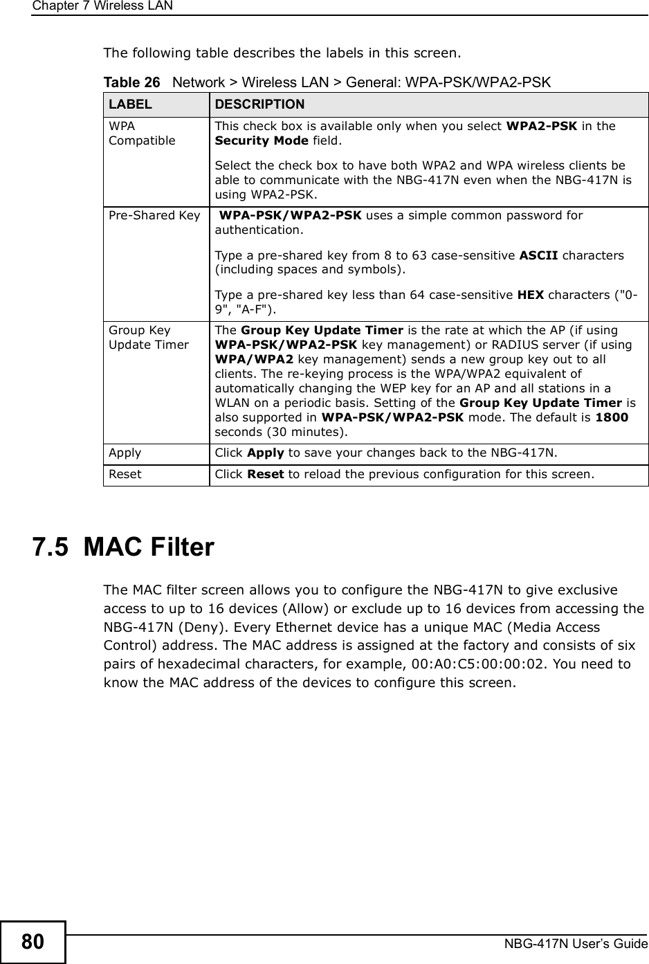 Chapter 7Wireless LANNBG-417N User s Guide80The following table describes the labels in this screen.7.5  MAC FilterThe MAC filter screen allows you to configure the NBG-417N to give exclusive access to up to 16 devices (Allow) or exclude up to 16 devices from accessing the NBG-417N (Deny). Every Ethernet device has a unique MAC (Media Access Control) address. The MAC address is assigned at the factory and consists of six pairs of hexadecimal characters, for example, 00:A0:C5:00:00:02. You need to know the MAC address of the devices to configure this screen.Table 26   Network &gt; Wireless LAN &gt; General: WPA-PSK/WPA2-PSKLABEL DESCRIPTIONWPA CompatibleThis check box is available only when you select WPA2-PSK in the Security Mode field.Select the check box to have both WPA2 and WPA wireless clients be able to communicate with the NBG-417N even when the NBG-417N is using WPA2-PSK.Pre-Shared Key   WPA-PSK/WPA2-PSK uses a simple common password for authentication.Type a pre-shared key from 8 to 63 case-sensitive ASCII characters (including spaces and symbols).Type a pre-shared key less than 64 case-sensitive HEX characters (&quot;0-9&quot;, &quot;A-F&quot;).Group Key Update TimerThe Group Key Update Timer is the rate at which the AP (if using WPA-PSK/WPA2-PSK key management) or RADIUS server (if using WPA/WPA2 key management) sends a new group key out to all clients. The re-keying process is the WPA/WPA2 equivalent of automatically changing the WEP key for an AP and all stations in a WLAN on a periodic basis. Setting of the Group Key Update Timer is also supported in WPA-PSK/WPA2-PSK mode. The default is 1800 seconds (30 minutes).Apply Click Apply to save your changes back to the NBG-417N.Reset Click Reset to reload the previous configuration for this screen.