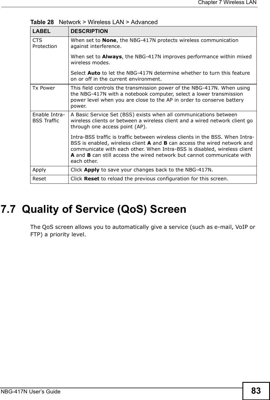  Chapter 7Wireless LANNBG-417N User s Guide 837.7  Quality of Service (QoS) ScreenThe QoS screen allows you to automatically give a service (such as e-mail, VoIP or FTP) a priority level.CTS ProtectionWhen set to None, the NBG-417N protects wireless communication against interference.When set to Always, the NBG-417N improves performance within mixed wireless modes.Select Auto to let the NBG-417N determine whether to turn this feature on or off in the current environment. Tx PowerThis field controls the transmission power of the NBG-417N. When using the NBG-417N with a notebook computer, select a lower transmission power level when you are close to the AP in order to conserve battery power.Enable Intra-BSS TrafficA Basic Service Set (BSS) exists when all communications between wireless clients or between a wireless client and a wired network client go through one access point (AP). Intra-BSS traffic is traffic between wireless clients in the BSS. When Intra-BSS is enabled, wireless client A and B can access the wired network and communicate with each other. When Intra-BSS is disabled, wireless client A and B can still access the wired network but cannot communicate with each other.Apply Click Apply to save your changes back to the NBG-417N.Reset Click Reset to reload the previous configuration for this screen.Table 28   Network &gt; Wireless LAN &gt; AdvancedLABEL DESCRIPTION