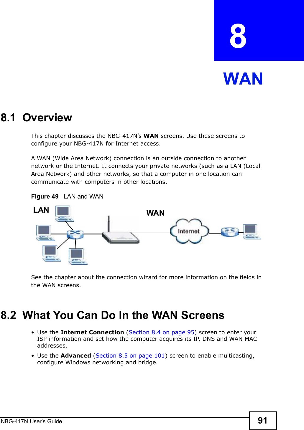 NBG-417N User s Guide 91CHAPTER  8 WAN8.1  OverviewThis chapter discusses the NBG-417N!s WAN screens. Use these screens to configure your NBG-417N for Internet access.A WAN (Wide Area Network) connection is an outside connection to another network or the Internet. It connects your private networks (such as a LAN (Local Area Network) and other networks, so that a computer in one location can communicate with computers in other locations.Figure 49   LAN and WANSee the chapter about the connection wizard for more information on the fields in the WAN screens.8.2  What You Can Do In the WAN Screens Use the Internet Connection (Section 8.4 on page 95) screen to enter your ISP information and set how the computer acquires its IP, DNS and WAN MAC addresses. Use the Advanced (Section 8.5 on page 101) screen to enable multicasting, configure Windows networking and bridge.WANLAN