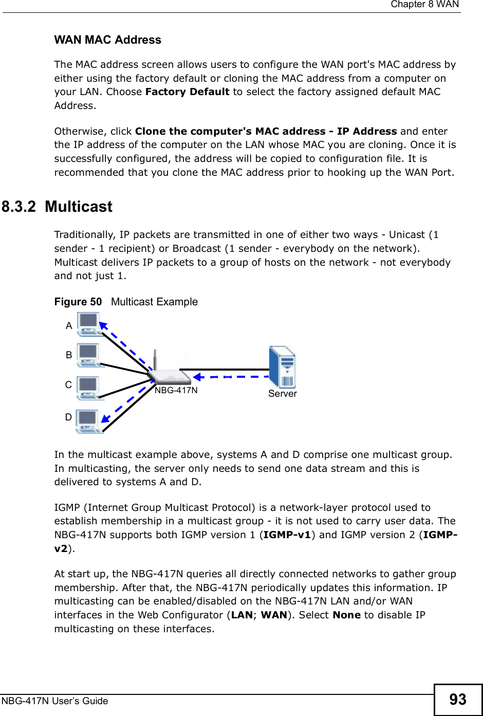  Chapter 8WANNBG-417N User s Guide 93WAN MAC AddressThe MAC address screen allows users to configure the WAN port&apos;s MAC address by either using the factory default or cloning the MAC address from a computer on your LAN. Choose Factory Default to select the factory assigned default MAC Address.Otherwise, click Clone the computer&apos;s MAC address - IP Address and enter the IP address of the computer on the LAN whose MAC you are cloning. Once it is successfully configured, the address will be copied to configuration file. It is recommended that you clone the MAC address prior to hooking up the WAN Port.8.3.2  MulticastTraditionally, IP packets are transmitted in one of either two ways - Unicast (1 sender - 1 recipient) or Broadcast (1 sender - everybody on the network). Multicast delivers IP packets to a group of hosts on the network - not everybody and not just 1. Figure 50   Multicast ExampleIn the multicast example above, systems A and D comprise one multicast group. In multicasting, the server only needs to send one data stream and this is delivered to systems A and D. IGMP (Internet Group Multicast Protocol) is a network-layer protocol used to establish membership in a multicast group - it is not used to carry user data. The NBG-417N supports both IGMP version 1 (IGMP-v1) and IGMP version 2 (IGMP-v2). At start up, the NBG-417N queries all directly connected networks to gather group membership. After that, the NBG-417N periodically updates this information. IP multicasting can be enabled/disabled on the NBG-417N LAN and/or WAN interfaces in the Web Configurator (LAN; WAN). Select None to disable IP multicasting on these interfaces.ServerNBG-417NABCD