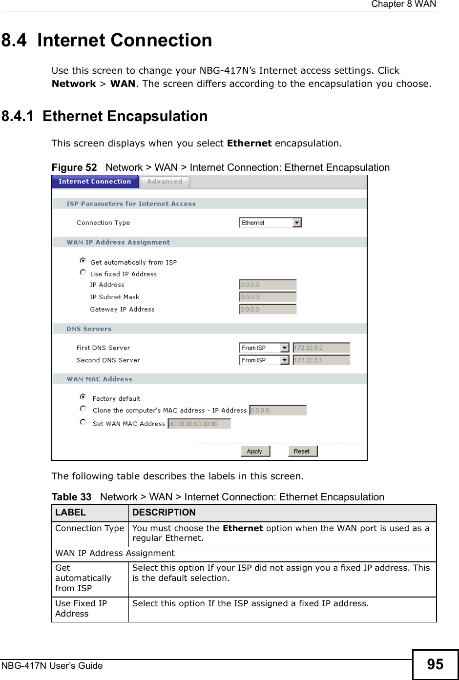  Chapter 8WANNBG-417N User s Guide 958.4  Internet ConnectionUse this screen to change your NBG-417N!s Internet access settings. Click Network &gt; WAN. The screen differs according to the encapsulation you choose.8.4.1  Ethernet EncapsulationThis screen displays when you select Ethernet encapsulation.Figure 52   Network &gt; WAN &gt; Internet Connection: Ethernet EncapsulationThe following table describes the labels in this screen.Table 33   Network &gt; WAN &gt; Internet Connection: Ethernet EncapsulationLABEL DESCRIPTIONConnection Type You must choose the Ethernet option when the WAN port is used as a regular Ethernet.WAN IP Address Assignment Get automatically from ISP Select this option If your ISP did not assign you a fixed IP address. This is the default selection. Use Fixed IP AddressSelect this option If the ISP assigned a fixed IP address. 
