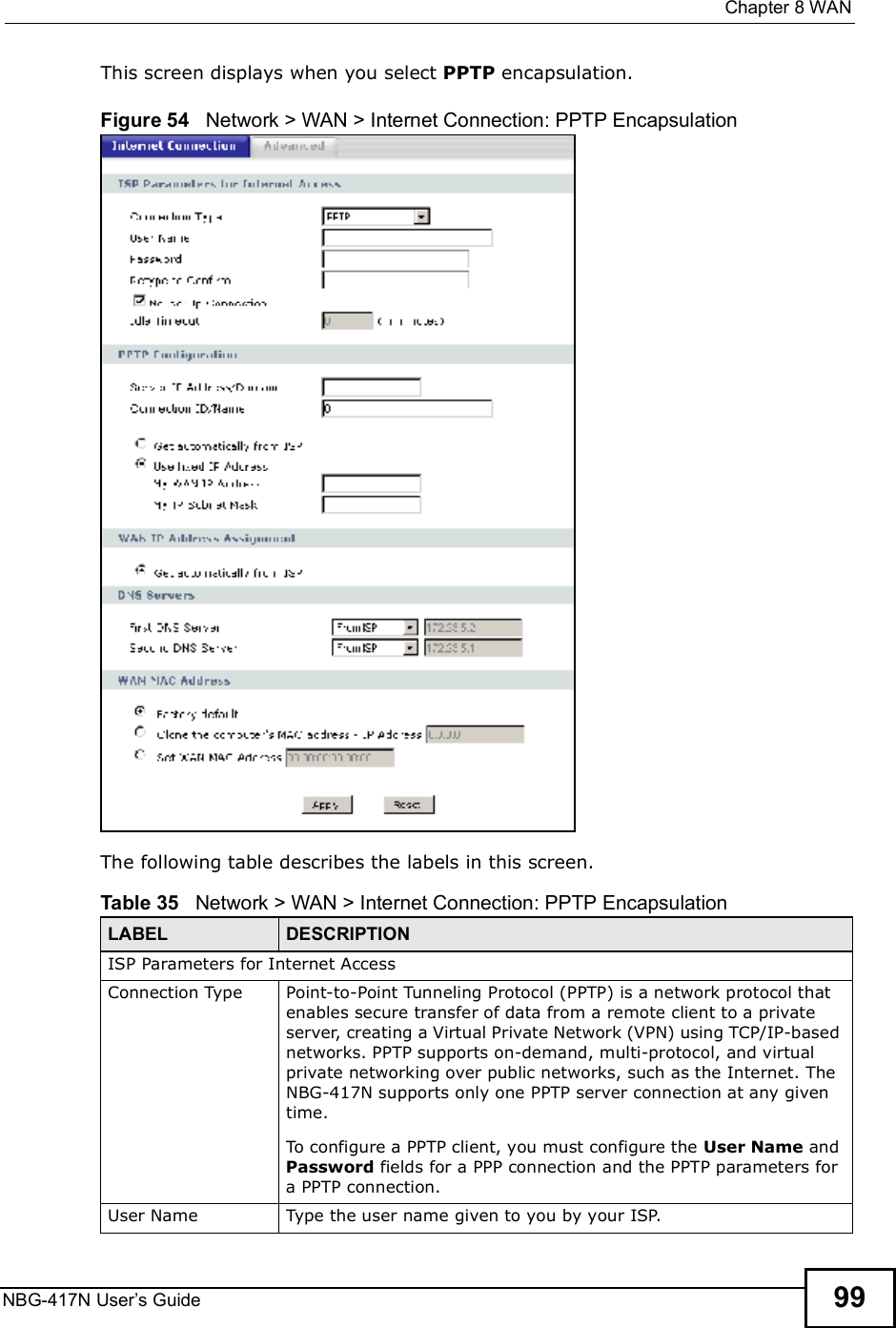  Chapter 8WANNBG-417N User s Guide 99This screen displays when you select PPTP encapsulation.Figure 54   Network &gt; WAN &gt; Internet Connection: PPTP EncapsulationThe following table describes the labels in this screen.Table 35   Network &gt; WAN &gt; Internet Connection: PPTP EncapsulationLABEL DESCRIPTIONISP Parameters for Internet AccessConnection Type Point-to-Point Tunneling Protocol (PPTP) is a network protocol that enables secure transfer of data from a remote client to a private server, creating a Virtual Private Network (VPN) using TCP/IP-based networks. PPTP supports on-demand, multi-protocol, and virtual private networking over public networks, such as the Internet. The NBG-417N supports only one PPTP server connection at any given time. To configure a PPTP client, you must configure the User Name and Password fields for a PPP connection and the PPTP parameters for a PPTP connection.User Name Type the user name given to you by your ISP. 