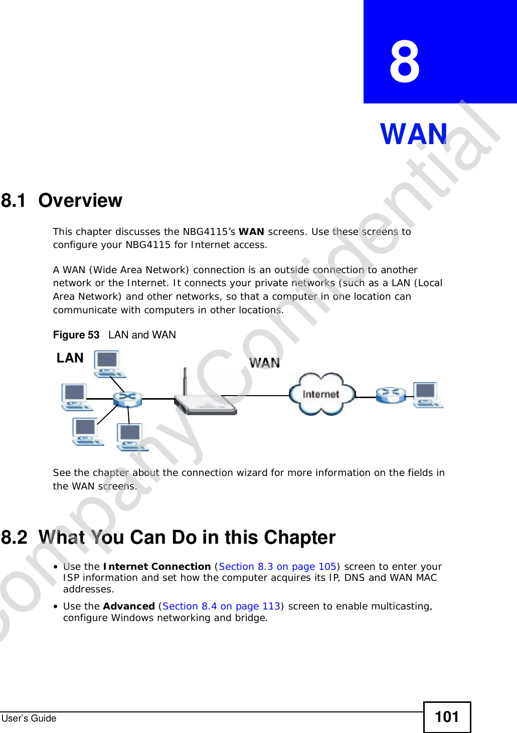 User’s Guide 101CHAPTER  8 WAN8.1  OverviewThis chapter discusses the NBG4115’s WAN screens. Use these screens to configure your NBG4115 for Internet access.A WAN (Wide Area Network) connection is an outside connection to another network or the Internet. It connects your private networks (such as a LAN (Local Area Network) and other networks, so that a computer in one location can communicate with computers in other locations.Figure 53   LAN and WANSee the chapter about the connection wizard for more information on the fields in the WAN screens.8.2  What You Can Do in this Chapter•Use the Internet Connection (Section 8.3 on page 105) screen to enter your ISP information and set how the computer acquires its IP, DNS and WAN MAC addresses.•Use the Advanced (Section 8.4 on page 113) screen to enable multicasting, configure Windows networking and bridge.WANLANCompany Confidential