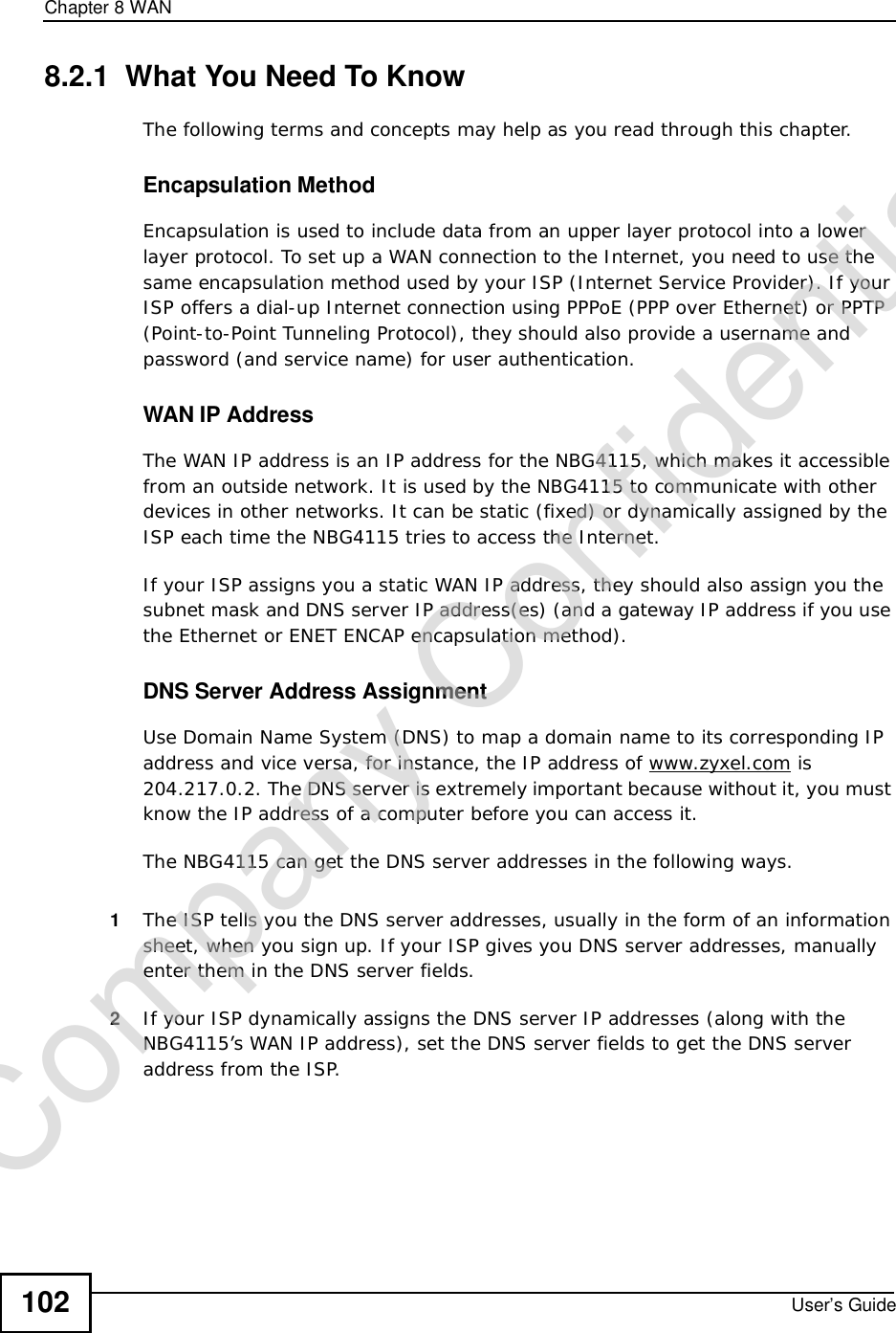 Chapter 8WANUser’s Guide1028.2.1  What You Need To KnowThe following terms and concepts may help as you read through this chapter.Encapsulation MethodEncapsulation is used to include data from an upper layer protocol into a lower layer protocol. To set up a WAN connection to the Internet, you need to use the same encapsulation method used by your ISP (Internet Service Provider). If your ISP offers a dial-up Internet connection using PPPoE (PPP over Ethernet) or PPTP (Point-to-Point Tunneling Protocol), they should also provide a username and password (and service name) for user authentication.WAN IP AddressThe WAN IP address is an IP address for the NBG4115, which makes it accessible from an outside network. It is used by the NBG4115 to communicate with other devices in other networks. It can be static (fixed) or dynamically assigned by the ISP each time the NBG4115 tries to access the Internet.If your ISP assigns you a static WAN IP address, they should also assign you the subnet mask and DNS server IP address(es) (and a gateway IP address if you use the Ethernet or ENET ENCAP encapsulation method).DNS Server Address AssignmentUse Domain Name System (DNS) to map a domain name to its corresponding IP address and vice versa, for instance, the IP address of www.zyxel.com is 204.217.0.2. The DNS server is extremely important because without it, you must know the IP address of a computer before you can access it. The NBG4115 can get the DNS server addresses in the following ways.1The ISP tells you the DNS server addresses, usually in the form of an information sheet, when you sign up. If your ISP gives you DNS server addresses, manually enter them in the DNS server fields.2If your ISP dynamically assigns the DNS server IP addresses (along with the NBG4115’s WAN IP address), set the DNS server fields to get the DNS server address from the ISP. Company Confidential