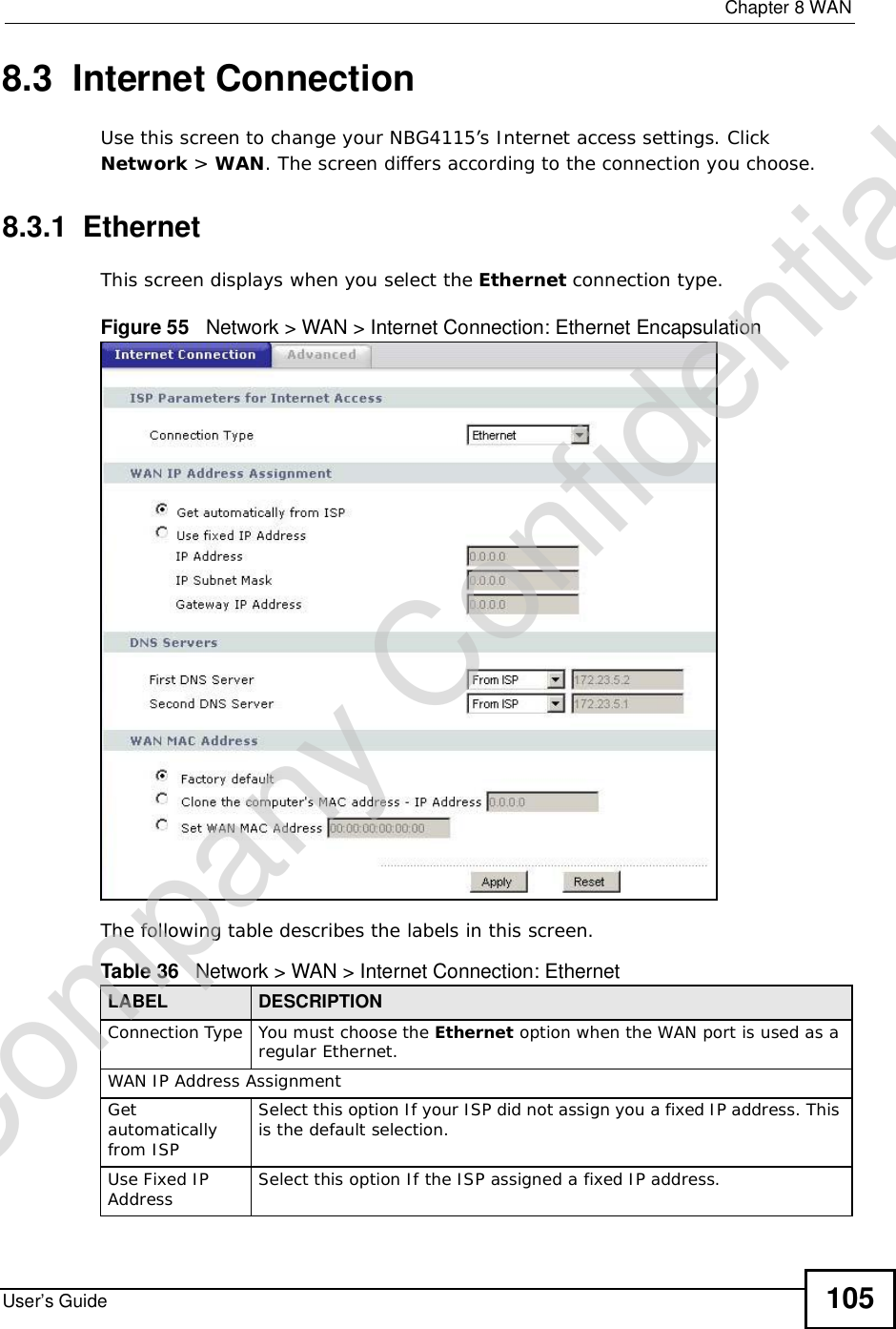  Chapter 8WANUser’s Guide 1058.3  Internet ConnectionUse this screen to change your NBG4115’s Internet access settings. Click Network &gt; WAN. The screen differs according to the connection you choose.8.3.1  EthernetThis screen displays when you select the Ethernet connection type.Figure 55   Network &gt; WAN &gt; Internet Connection: Ethernet EncapsulationThe following table describes the labels in this screen.Table 36   Network &gt; WAN &gt; Internet Connection: EthernetLABEL DESCRIPTIONConnection Type You must choose the Ethernet option when the WAN port is used as a regular Ethernet.WAN IP Address Assignment Getautomatically from ISP Select this option If your ISP did not assign you a fixed IP address. This is the default selection. Use Fixed IP Address Select this option If the ISP assigned a fixed IP address. Company Confidential