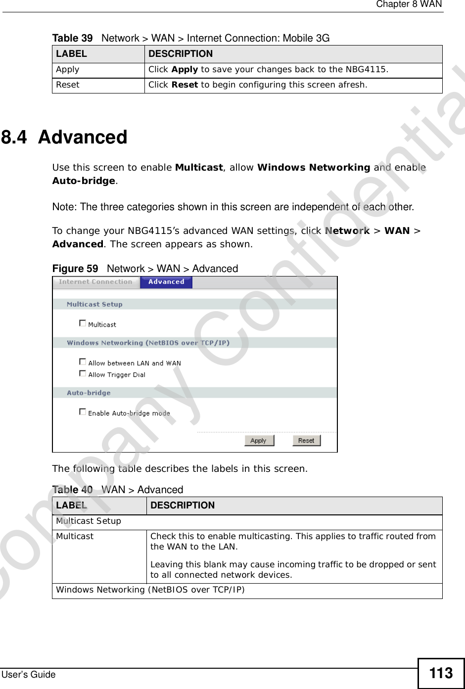  Chapter 8WANUser’s Guide 1138.4  AdvancedUse this screen to enable Multicast, allow Windows Networking and enable Auto-bridge.Note: The three categories shown in this screen are independent of each other.  To change your NBG4115’s advanced WAN settings, click Network &gt; WAN &gt; Advanced. The screen appears as shown.Figure 59   Network &gt; WAN &gt; Advanced The following table describes the labels in this screen.Apply Click Apply to save your changes back to the NBG4115.Reset Click Reset to begin configuring this screen afresh.Table 39   Network &gt; WAN &gt; Internet Connection: Mobile 3GLABEL DESCRIPTIONTable 40   WAN &gt; AdvancedLABEL DESCRIPTIONMulticast SetupMulticast Check this to enable multicasting. This applies to traffic routed from the WAN to the LAN. Leaving this blank may cause incoming traffic to be dropped or sent to all connected network devices.Windows Networking (NetBIOS over TCP/IP)Company Confidential