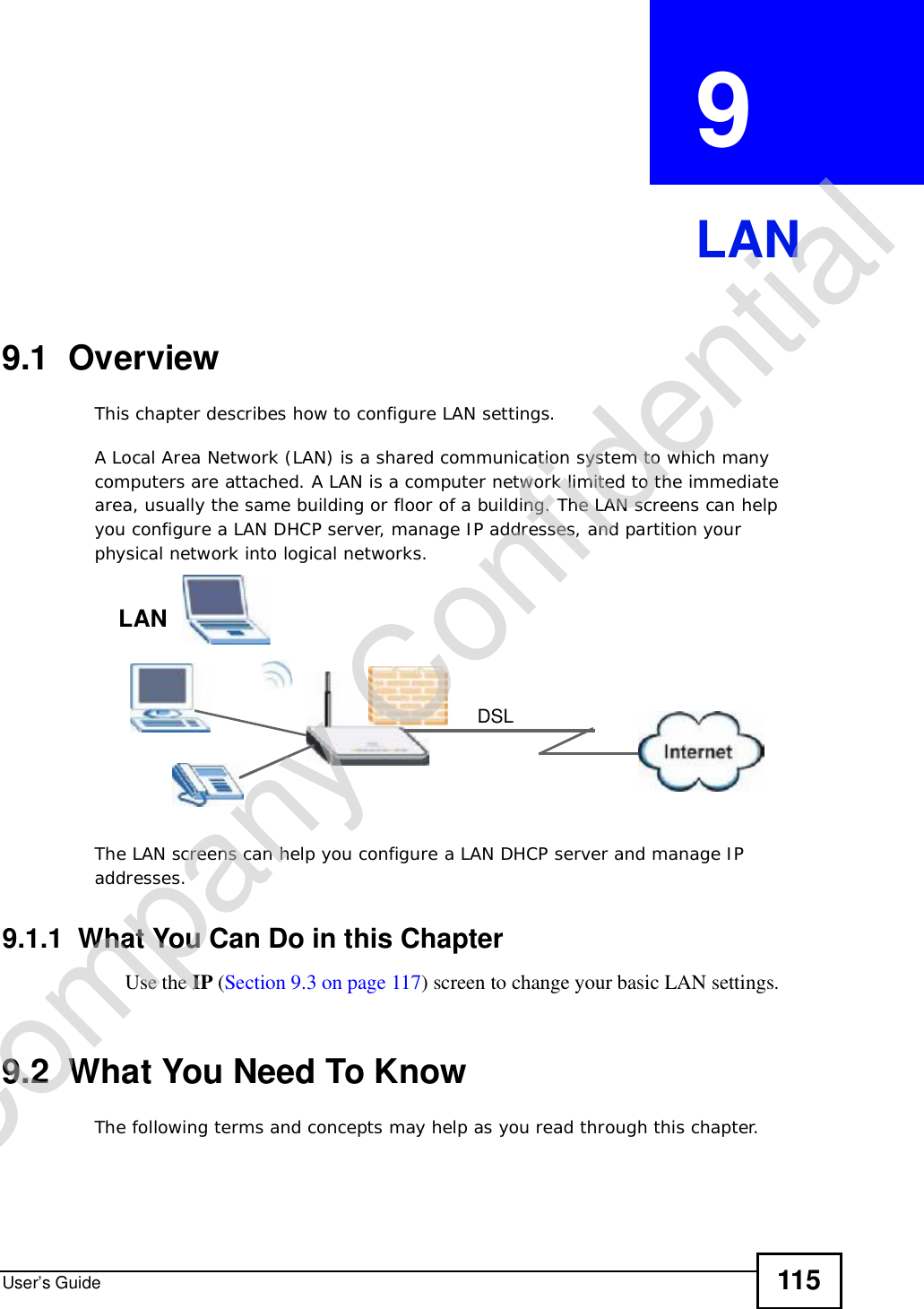 User’s Guide 115CHAPTER  9 LAN9.1  OverviewThis chapter describes how to configure LAN settings.A Local Area Network (LAN) is a shared communication system to which many computers are attached. A LAN is a computer network limited to the immediate area, usually the same building or floor of a building. The LAN screens can help you configure a LAN DHCP server, manage IP addresses, and partition your physical network into logical networks.The LAN screens can help you configure a LAN DHCP server and manage IP addresses.9.1.1  What You Can Do in this ChapterUse the IP (Section 9.3 on page 117) screen to change your basic LAN settings.9.2  What You Need To KnowThe following terms and concepts may help as you read through this chapter.DSLLANCompany Confidential