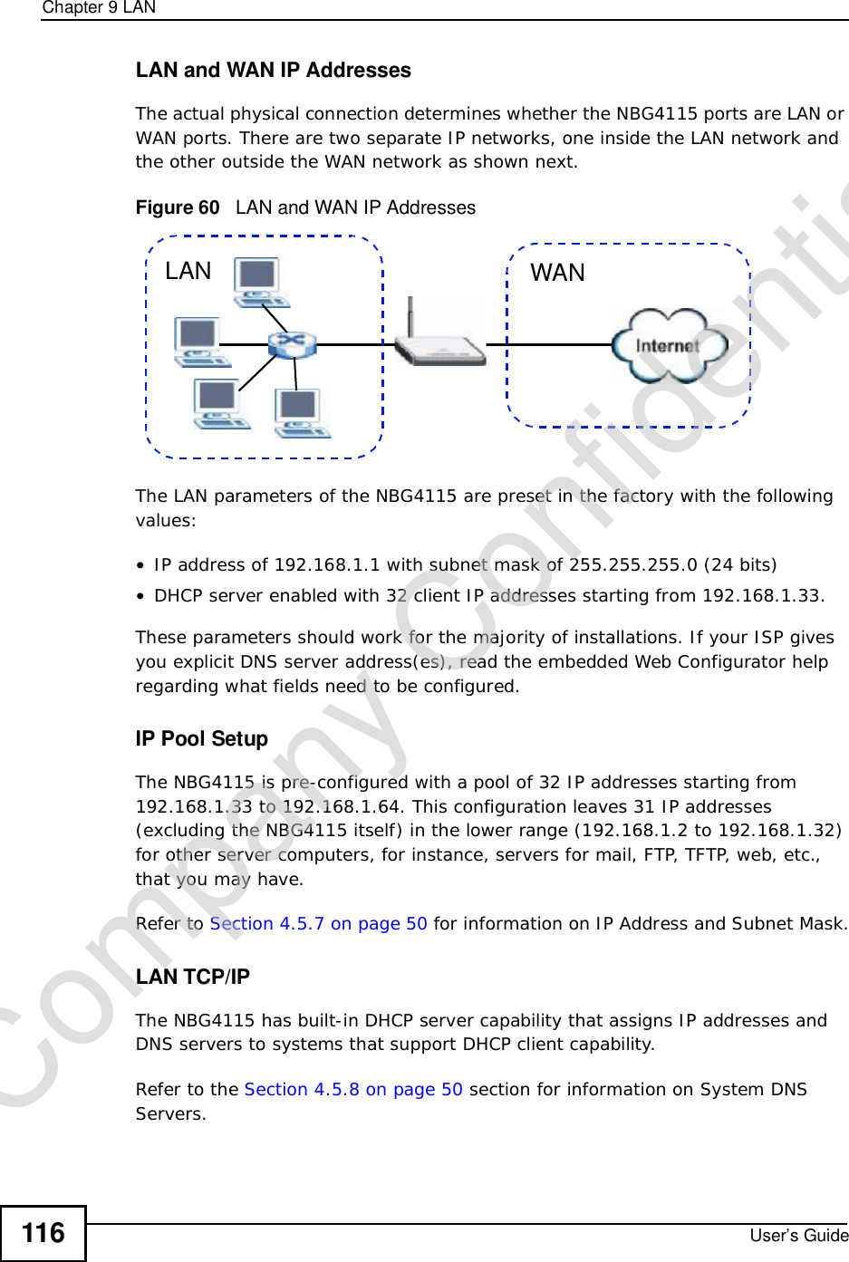 Chapter 9LANUser’s Guide116LAN and WAN IP AddressesThe actual physical connection determines whether the NBG4115 ports are LAN or WAN ports. There are two separate IP networks, one inside the LAN network and the other outside the WAN network as shown next.Figure 60   LAN and WAN IP AddressesThe LAN parameters of the NBG4115 are preset in the factory with the following values:•IP address of 192.168.1.1 with subnet mask of 255.255.255.0 (24 bits)•DHCP server enabled with 32 client IP addresses starting from 192.168.1.33. These parameters should work for the majority of installations. If your ISP gives you explicit DNS server address(es), read the embedded Web Configurator help regarding what fields need to be configured.IP Pool SetupThe NBG4115 is pre-configured with a pool of 32 IP addresses starting from 192.168.1.33 to 192.168.1.64. This configuration leaves 31 IP addresses (excluding the NBG4115 itself) in the lower range (192.168.1.2 to 192.168.1.32) for other server computers, for instance, servers for mail, FTP, TFTP, web, etc., that you may have.Refer to Section 4.5.7 on page 50 for information on IP Address and Subnet Mask.LAN TCP/IP The NBG4115 has built-in DHCP server capability that assigns IP addresses and DNS servers to systems that support DHCP client capability.Refer to the Section 4.5.8 on page 50 section for information on System DNS Servers.WANLANCompany Confidential